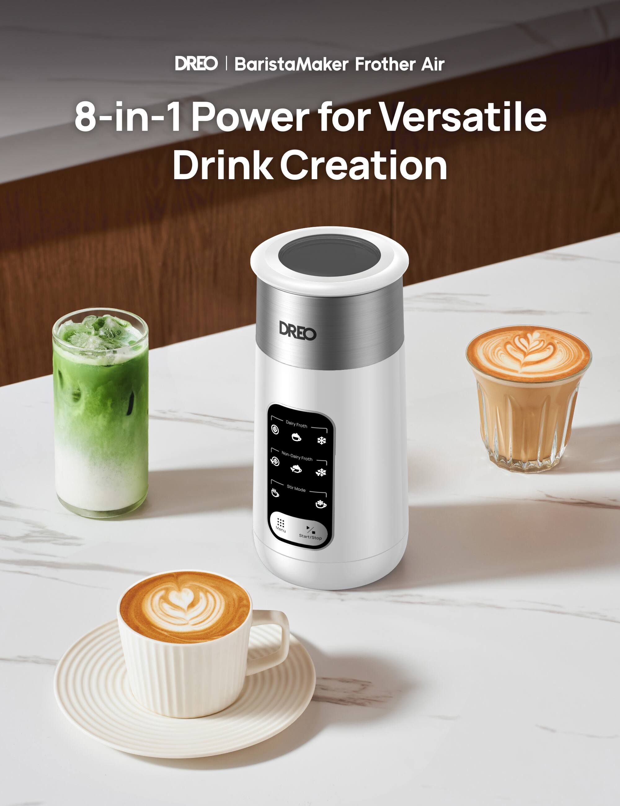 DREO | BaristaMaker Frother Air
8-in-1 Power for Versatile Drink Creation
DREO
- Daily Froth
- Non-Daily Froth
- On/Off Mode
- Start