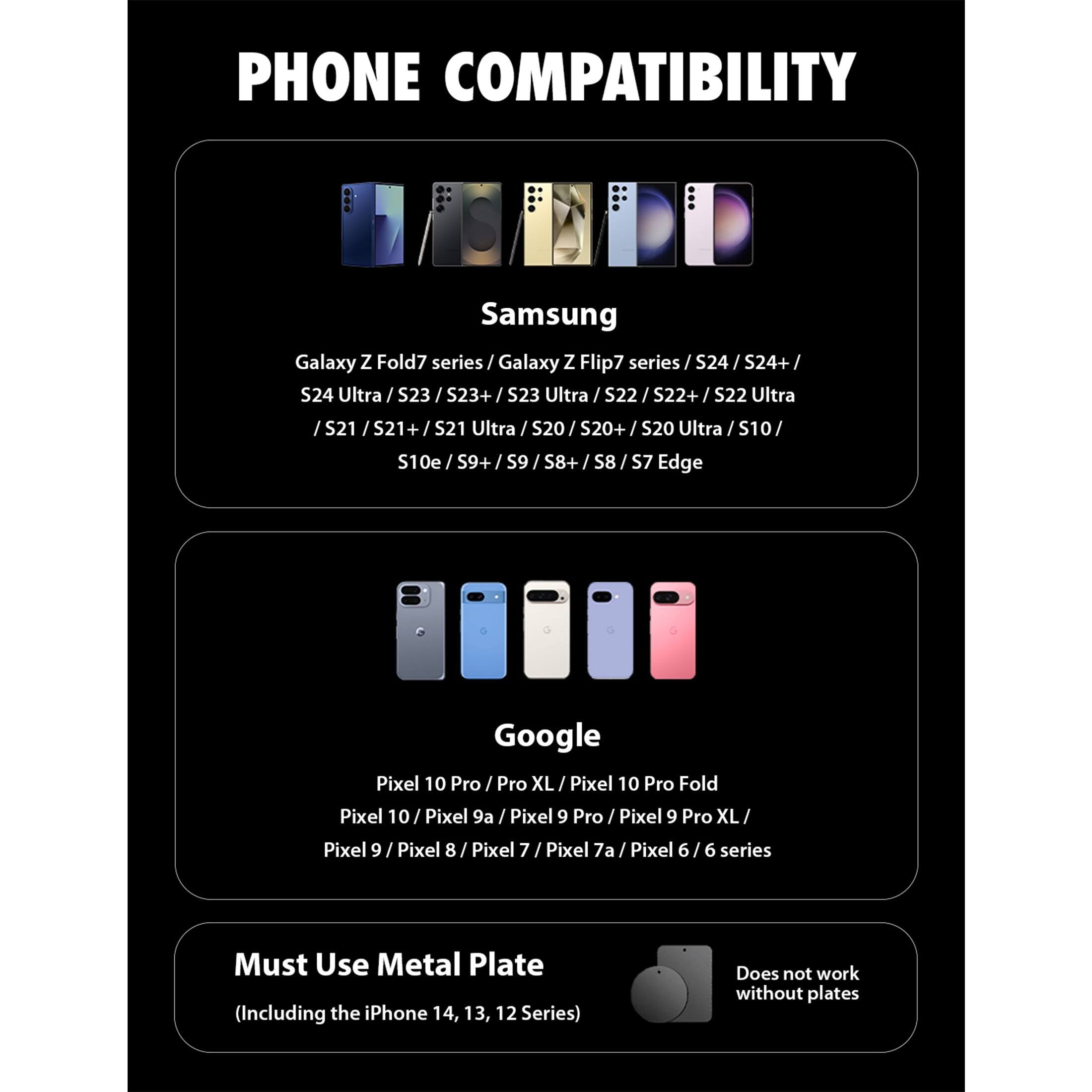 PHONE COMPATIBILITY

Samsung
Galaxy Z Fold7 series / Galaxy Z Flip7 series / S24 / S24+ / S24 Ultra / S23 / S23+ / S23 Ultra / S22 / S22+ / S22 Ultra / S21 / S21+ / S21 Ultra / S20 / S20+ / S20 Ultra / S10 / S10e / S9+ / S9 / S8+ / S8 / S7 Edge

Google
Pixel 10 Pro / Pro XL / Pixel 10 Pro Fold / Pixel 10 / Pixel 9a / Pixel 9 Pro / Pixel 9 Pro XL / Pixel 9 / Pixel 8 / Pixel 7 / Pixel 7a / Pixel 6 / 6 series

Must Use Metal Plate (Including the iPhone 14, 13, 12 Series)
Does not work without plates