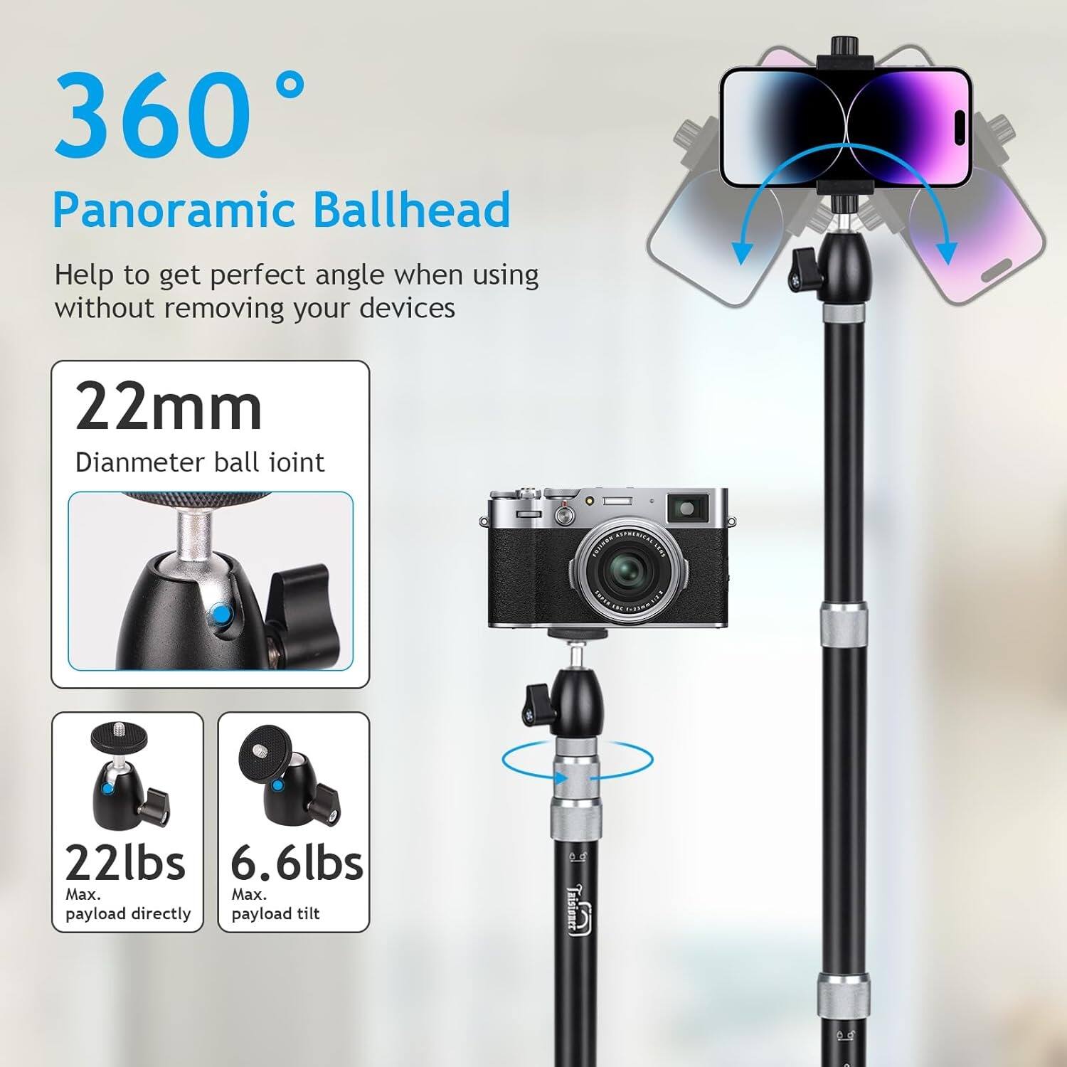 360° Panoramic Ballhead  
Help to get perfect angle when using without removing your devices  

22mm  
Diameter ball joint  

22lbs  
Max. payload directly  

6.6lbs  
Max. payload tilt