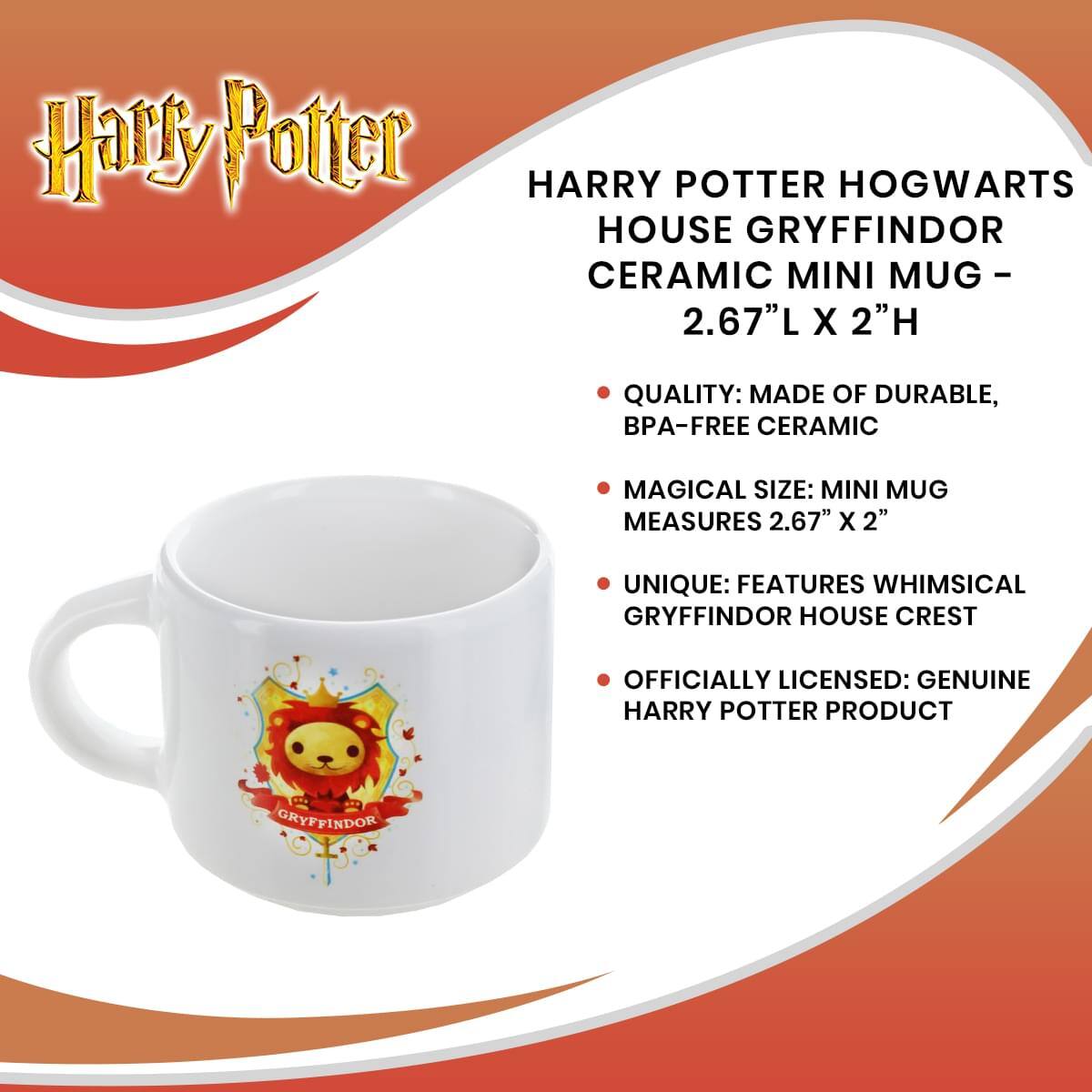 Harry Potter HARRY POTTER HOGWARTS HOUSE GRYFFINDOR CERAMIC MINI MUG - 2.67"L X 2"H

- QUALITY: MADE OF DURABLE, BPA-FREE CERAMIC
- MAGICAL SIZE: MINI MUG MEASURES 2.67" X 2"
- UNIQUE: FEATURES WHIMSICAL GRYFFINDOR HOUSE CREST
- OFFICIALLY LICENSED: GENUINE HARRY POTTER PRODUCT