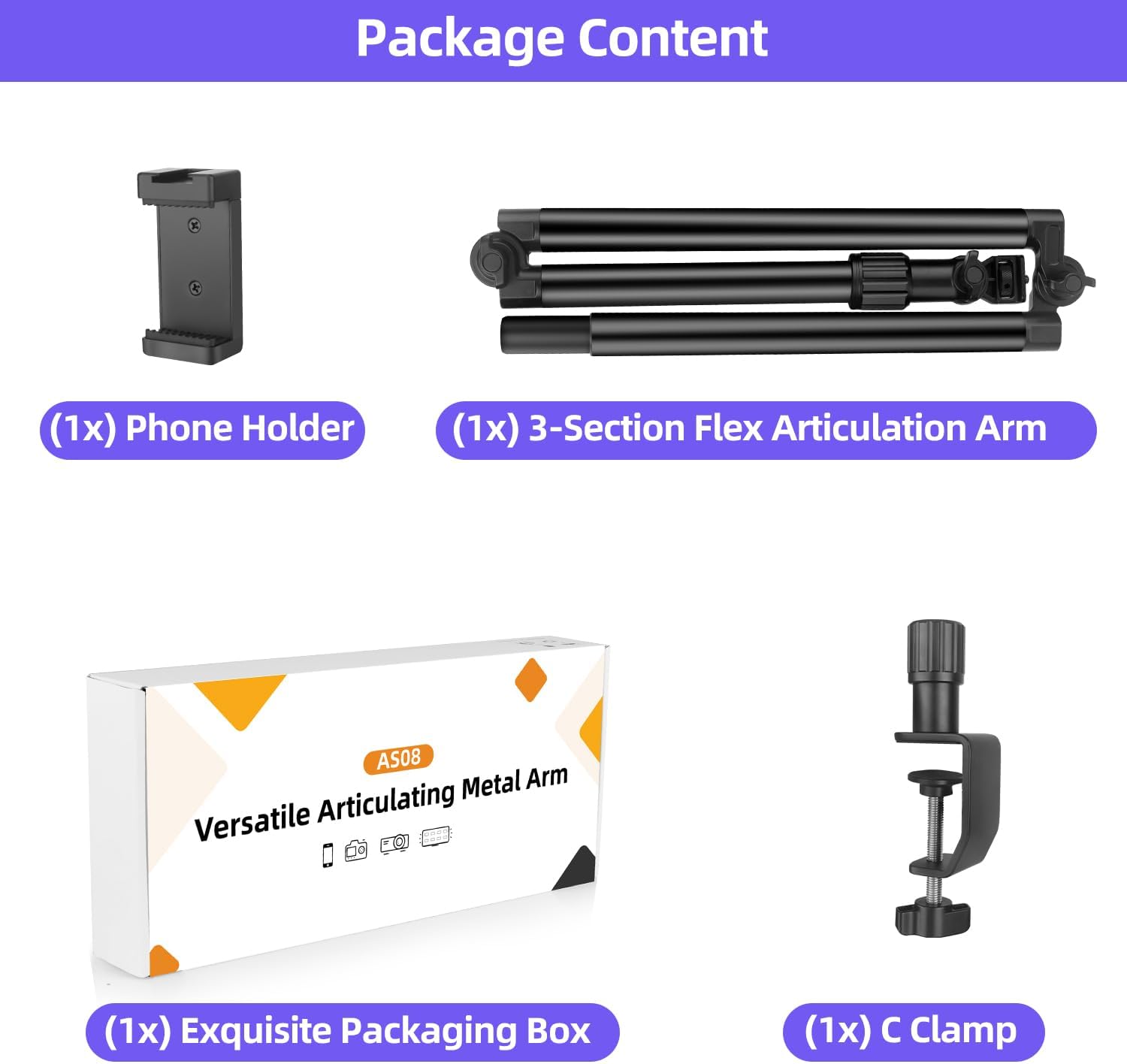 Package Content

- (1x) Phone Holder
- (1x) 3-Section Flex Articulation Arm
- (1x) Exquisite Packaging Box
- (1x) C Clamp