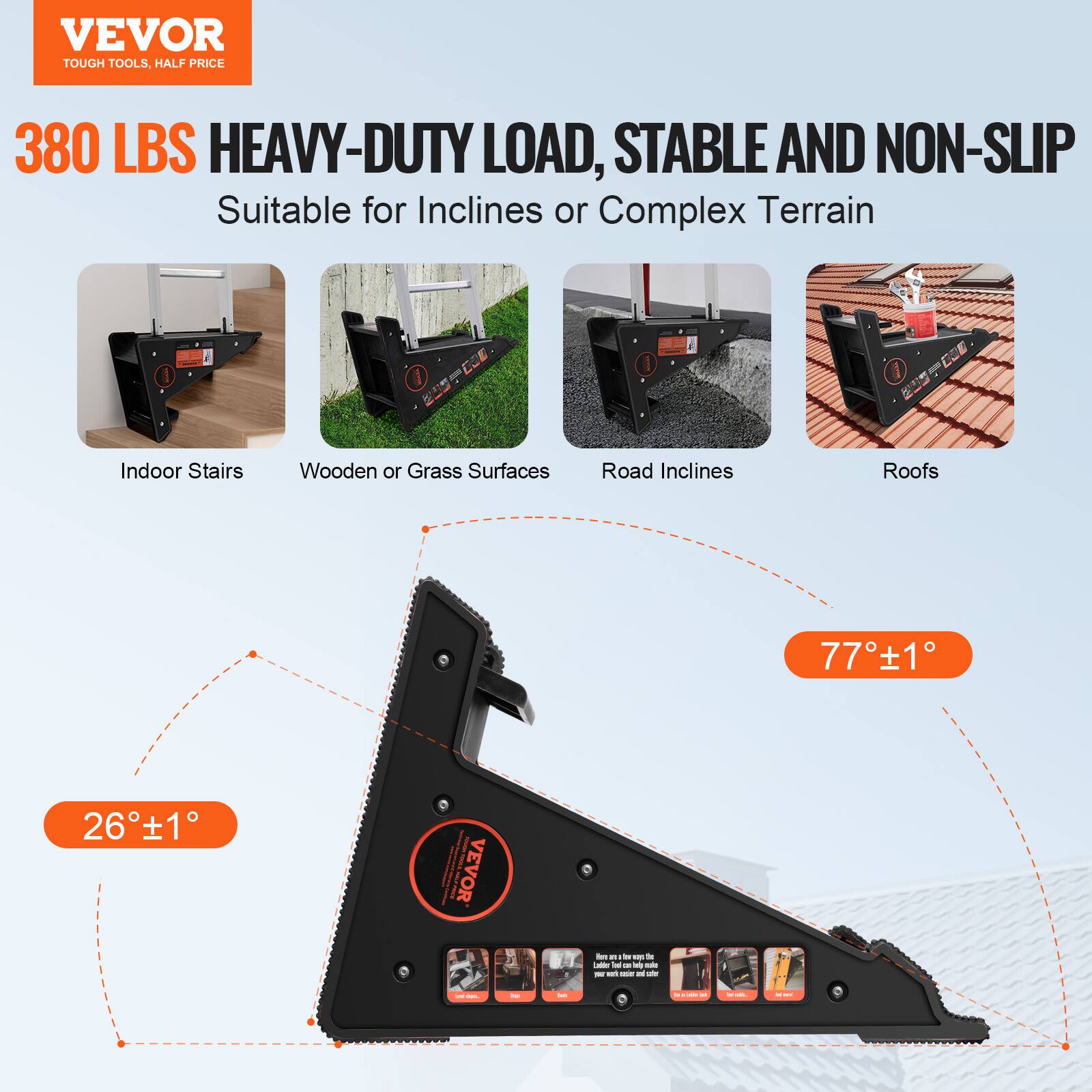 VEVOR TOUGH TOOLS. HALF PRICE

380 LBS HEAVY-DUTY LOAD, STABLE AND NON-SLIP

Suitable for Inclines or Complex Terrain

- Indoor Stairs
- Wooden or Grass Surfaces
- Road Inclines
- Roofs

26° ± 1°

77° ± 1°