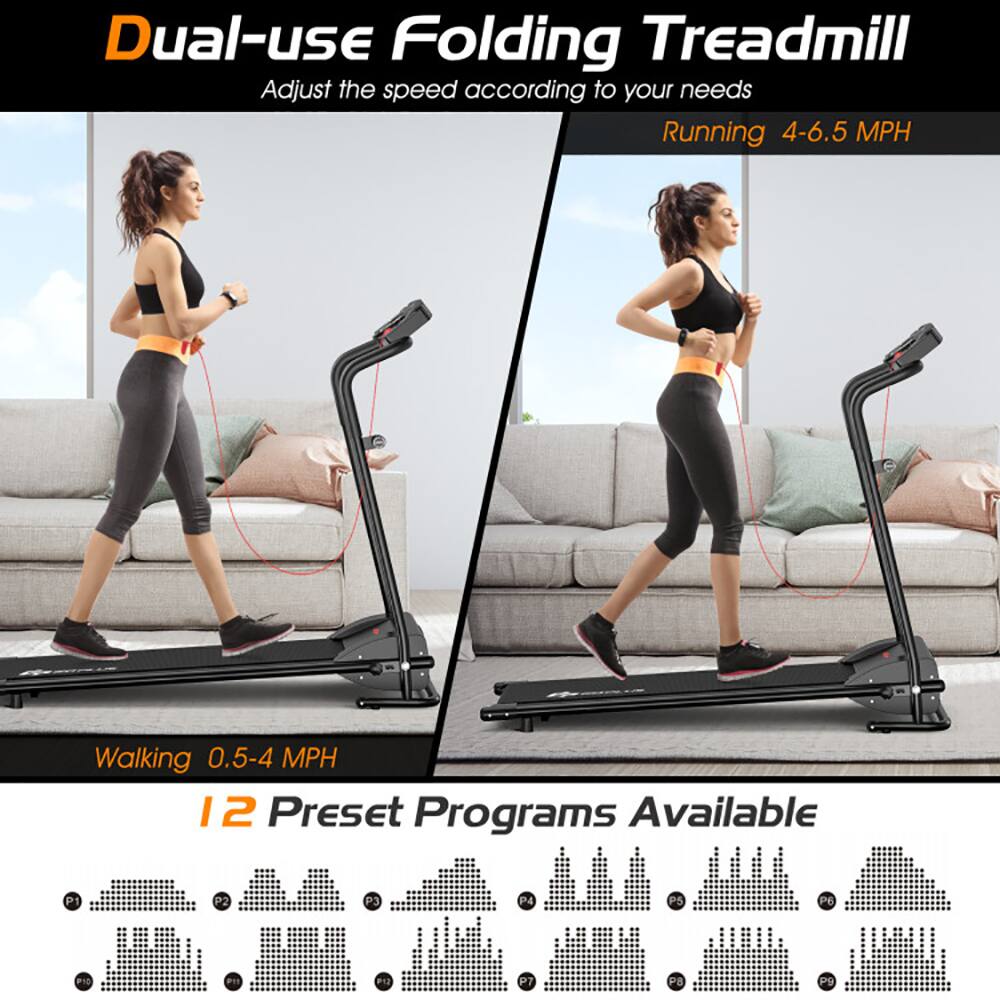 Dual-use Folding Treadmill  
Adjust the speed according to your needs  
Running 4-6.5 MPH  
Walking 0.5-4 MPH  
12 Preset Programs Available  
P1 P2 P3 P4 P5 P6 P7 P8 P9 P10 P11 P12