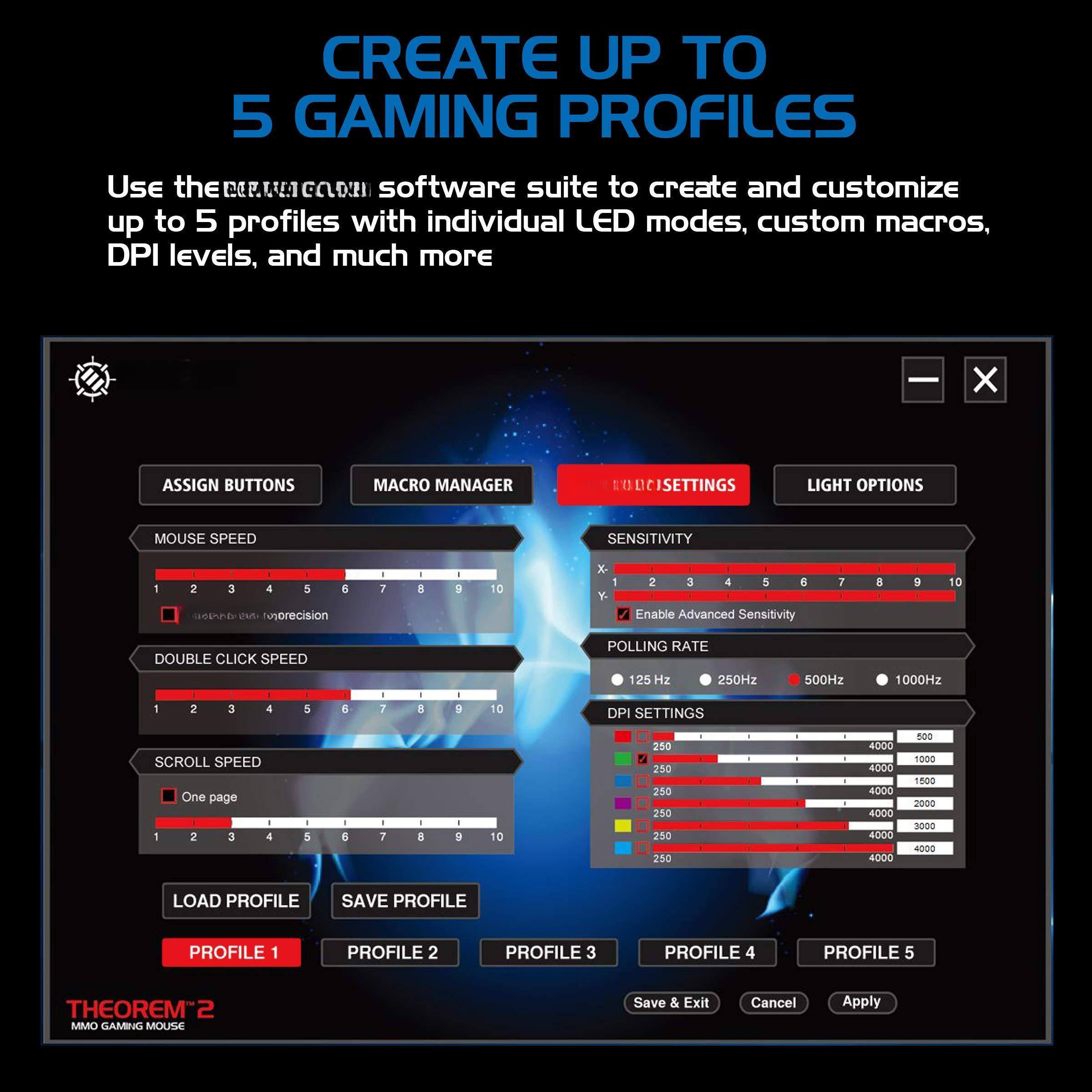 CREATE UP TO 5 GAMING PROFILES

Use the THEOREM2 software suite to create and customize up to 5 profiles with individual LED modes, custom macros, DPI levels, and much more.

ASSIGN BUTTONS
MOUSE SPEED
1 2 3 4 5 6 7 8 9 10

MACRO MANAGER

SENSITIVITY
1 2 3 4 5 6 7 8 9 10
Enable Advanced Sensitivity

DOUBLE CLICK SPEED
1 2 3 4 5 6 7 8 9 10

SCROLL SPEED
One page
1 2 3 4 5 6 7 8 9 10

POLLING RATE
125 Hz 250Hz 500Hz 1000Hz

DPI SETTINGS
250 4000
250 4000
250 4000
250 4000
250 4000
250 4000
250 4000
250