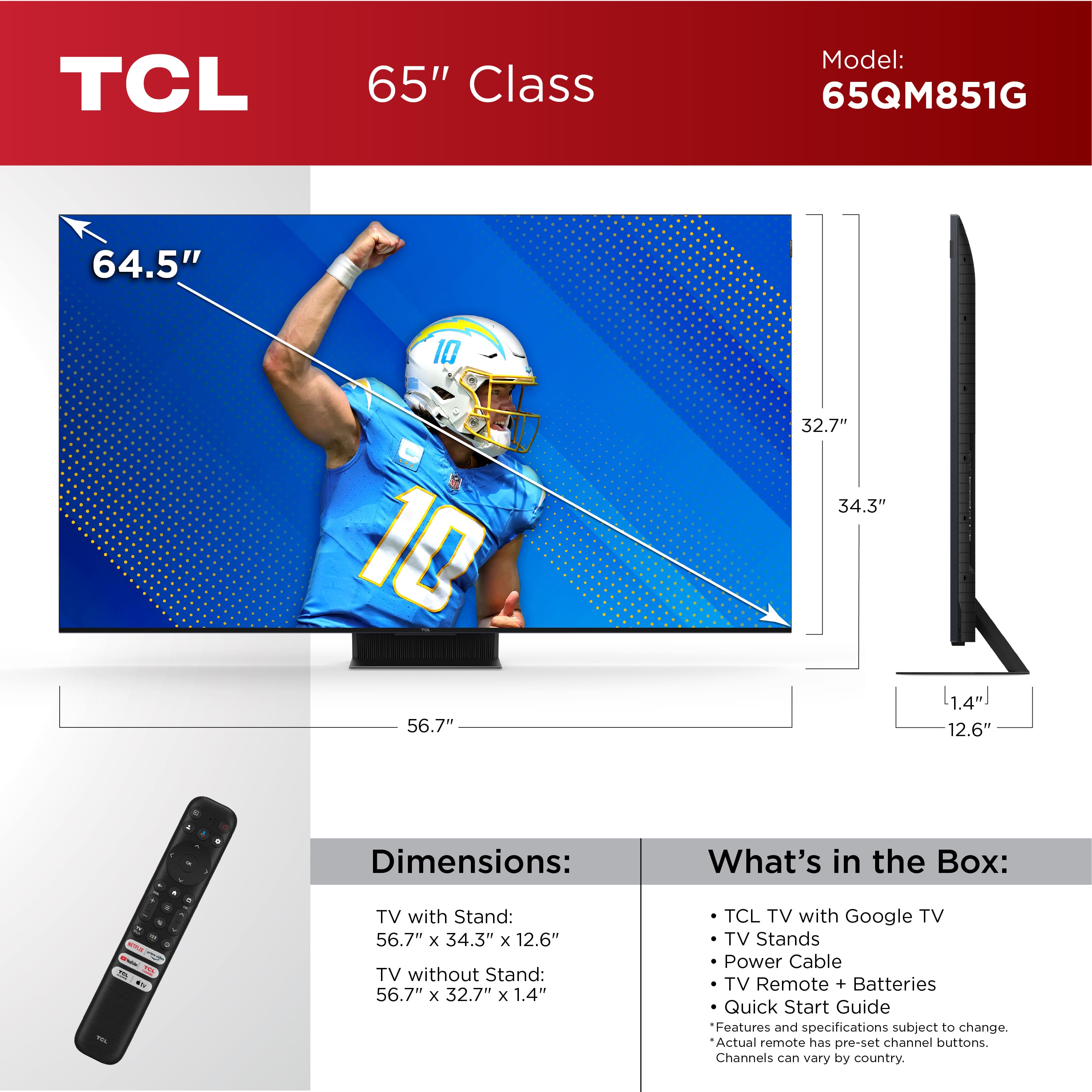 TCL 65" Class Model: 65QM851G
Dimensions:
- TV with Stand: 56.7" x 34.3" x 12.6"
- TV without Stand: 56.7" x 32.7" x 1.4"
What's in the Box:
- TCL TV with Google TV
- TV Stands
- Power Cable
- TV Remote + Batteries
- Quick Start Guide
Features and specifications subject to change. Actual remote has pre-set channel buttons. Channels vary by country.