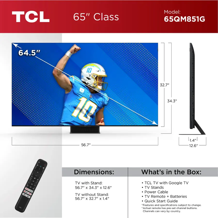 TCL 65" Class Model: 65QM851G

Dimensions:
- TV with Stand: 56.7" x 34.3" x 12.6"
- TV without Stand: 56.7" x 32.7" x 1.4"

What's in the Box:
- TCL TV with Google TV
- TV Stands
- Power Cable
- TV Remote + Batteries
- Quick Start Guide

Features and specifications subject to change. Actual remote has pre-set channel buttons. Channels vary by country.
