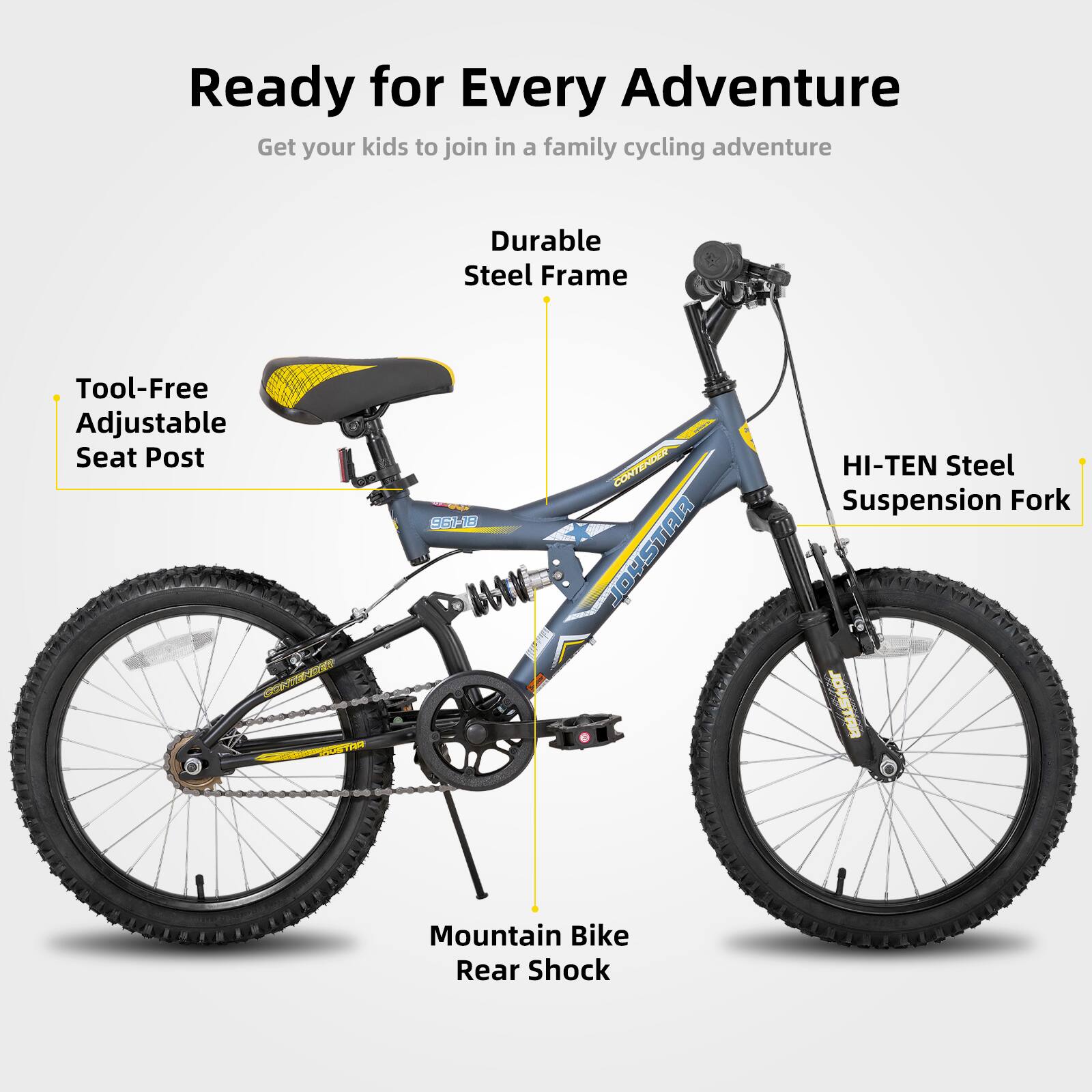 Ready for Every Adventure  
Get your kids to join in a family cycling adventure  

- Durable Steel Frame  
- Tool-Free Adjustable Seat Post  
- HI-TEN Steel Suspension Fork  
- Mountain Bike Rear Shock