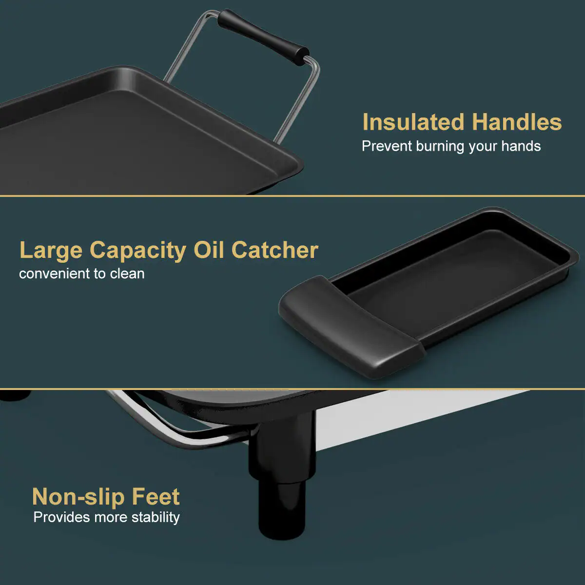 Insulated Handles Prevent burning your hands Large Capacity Oil Catcher convenient to clean Non-slip Feet Provides more stability