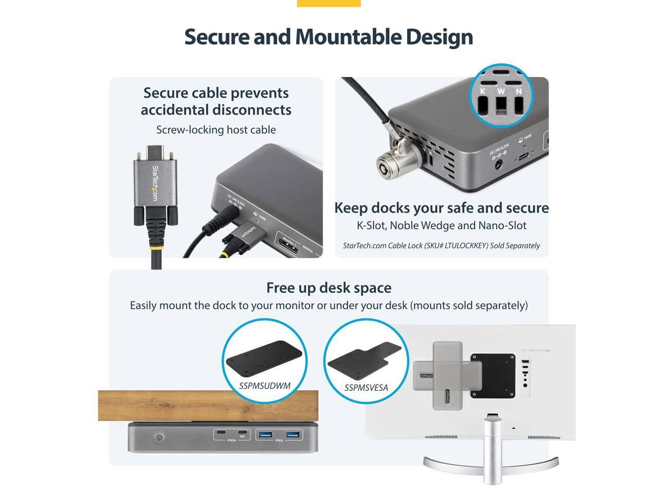 Secure and Mountable Design

- Secure cable prevents accidental disconnects
  - Screw-locking host cable

- Keep docks your safe and secure
  - K-Slot, Noble Wedge and Nano-Slot
  - StarTech.com Cable Lock (SKU# LTULOCKKEY) Sold Separately

- Free up desk space
  - Easily mount the dock to your monitor or under your desk (mounts sold separately)
  - SSPMSUDWM
  - SSPMSVES