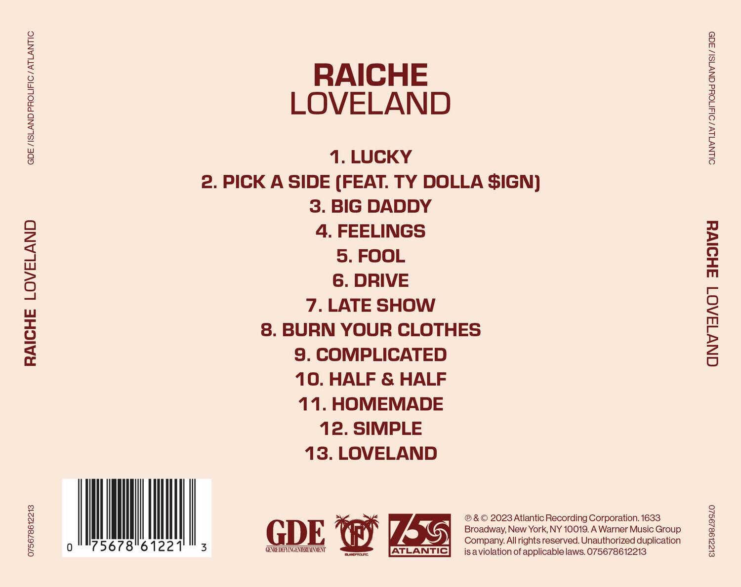 RAICHE LOVELAND

1. LUCKY  
2. PICK A SIDE (FEAT. TY DOLLA $IGN)  
3. BIG DADDY  
4. FEELINGS  
5. FOOL  
6. DRIVE  
7. LATE SHOW  
8. BURN YOUR CLOTHES  
9. COMPLICATED  
10. HALF & HALF  
11. HOMEMADE  
12. SIMPLE  
13. LOVELAND  

GDE / ISLAND PROLIFIC / ATLANTIC  
GDE / ISLAND PROLIFIC / ATLANTIC  

075678612213  
0 75678 61221 3  

© & ℗ 2023 Atlantic Recording Corporation. 1633 Broadway, New York, NY 10019. A Warner Music Group Company. All rights reserved. Unauthorized duplication is a violation of applicable laws. 075678612213  

GDE  
GENIUS DEFINING ENVIRONMENT  
ISLAND PROLIFIC  
ATLANTIC  

075678612213