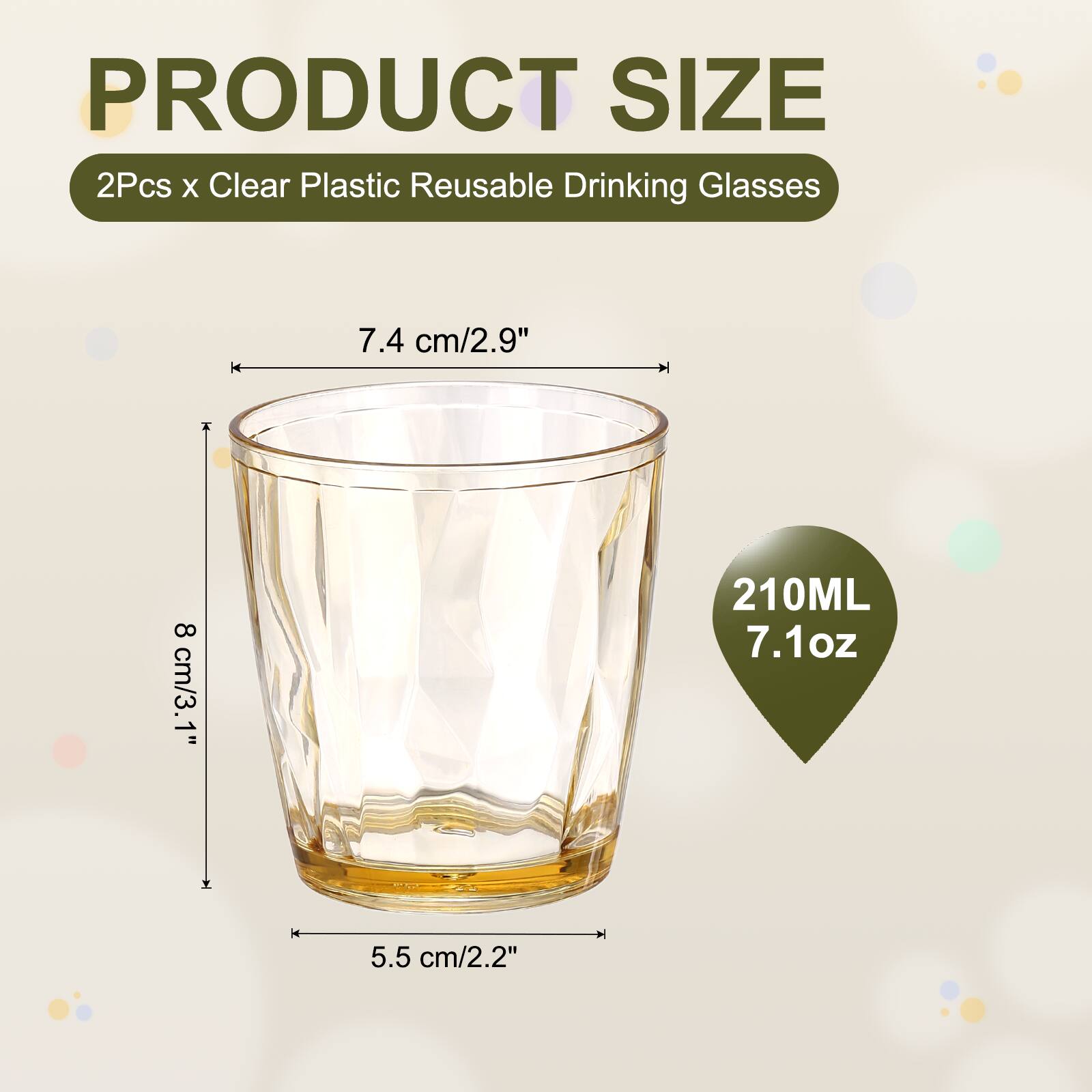 PRODUCT SIZE  
2Pcs x Clear Plastic Reusable Drinking Glasses  
7.4 cm/2.9" + 8 cm/3.1"  
210ML 7.1oz  
5.5 cm/2.2"