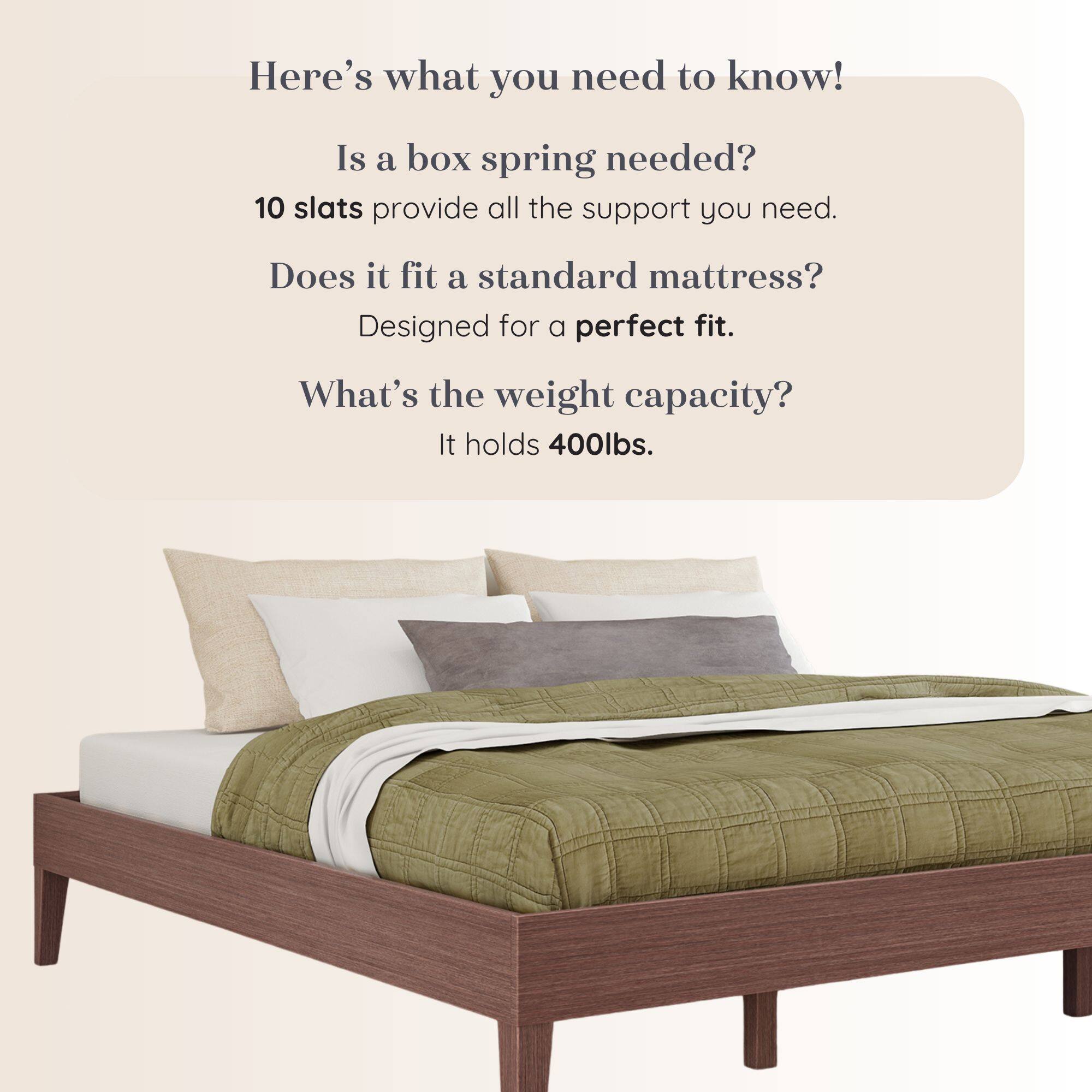 Here's what you need to know!  
Is a box spring needed?  
10 slats provide all the support you need.  
Does it fit a standard mattress?  
Designed for a perfect fit.  
What's the weight capacity?  
It holds 400lbs.