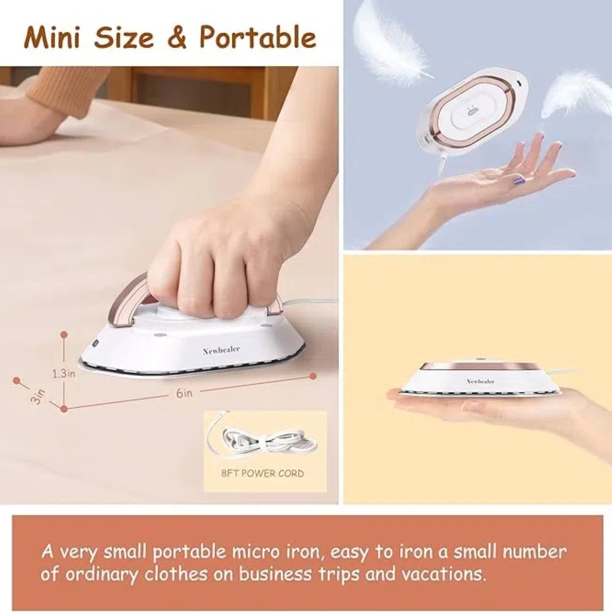 Mini Size & Portable

1.3in 3in 6in

8FT POWER CORD

A very small portable micro iron, easy to iron a small number of ordinary clothes on business trips and vacations.