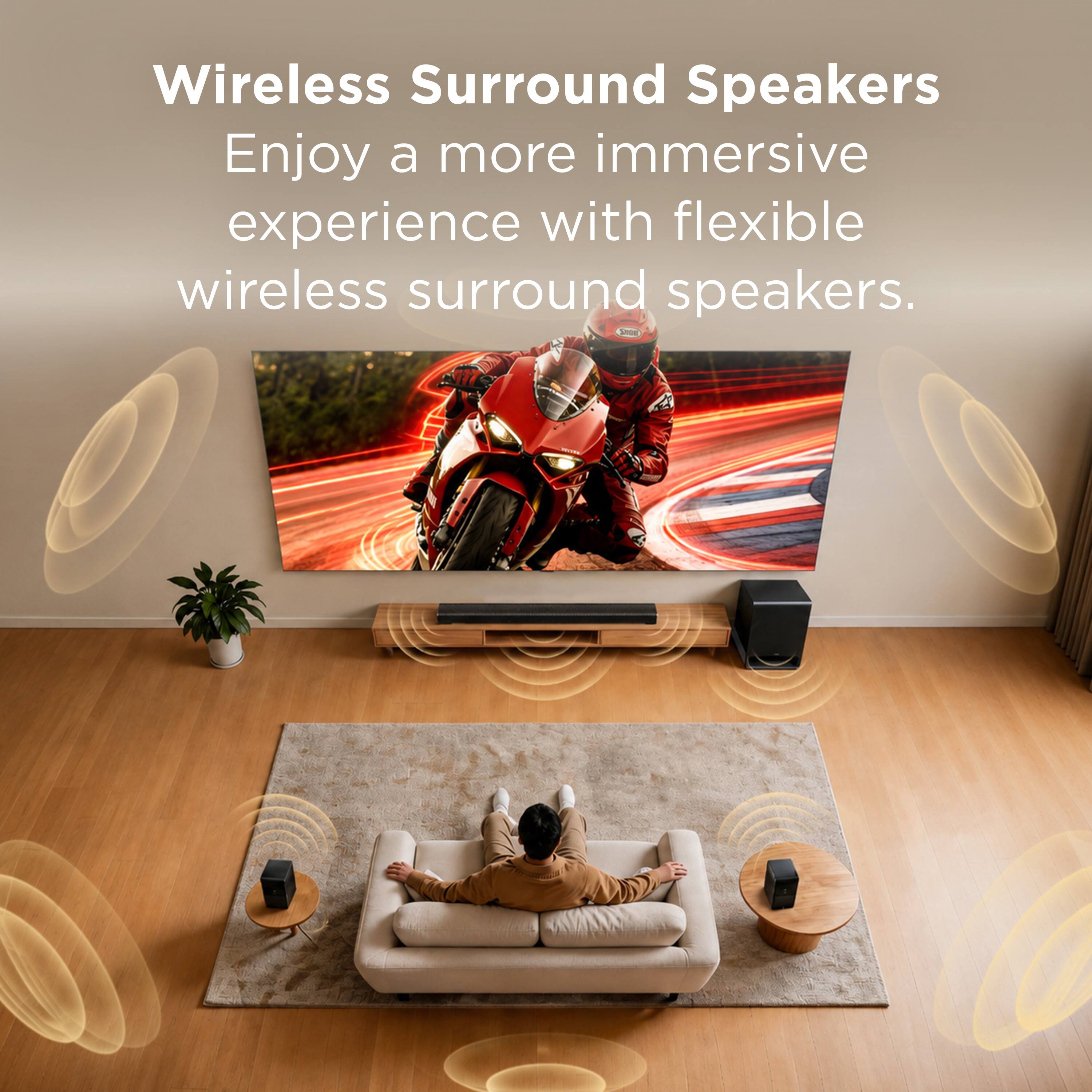Wireless Surround Speakers  
Enjoy a more immersive experience with flexible wireless surround speakers.