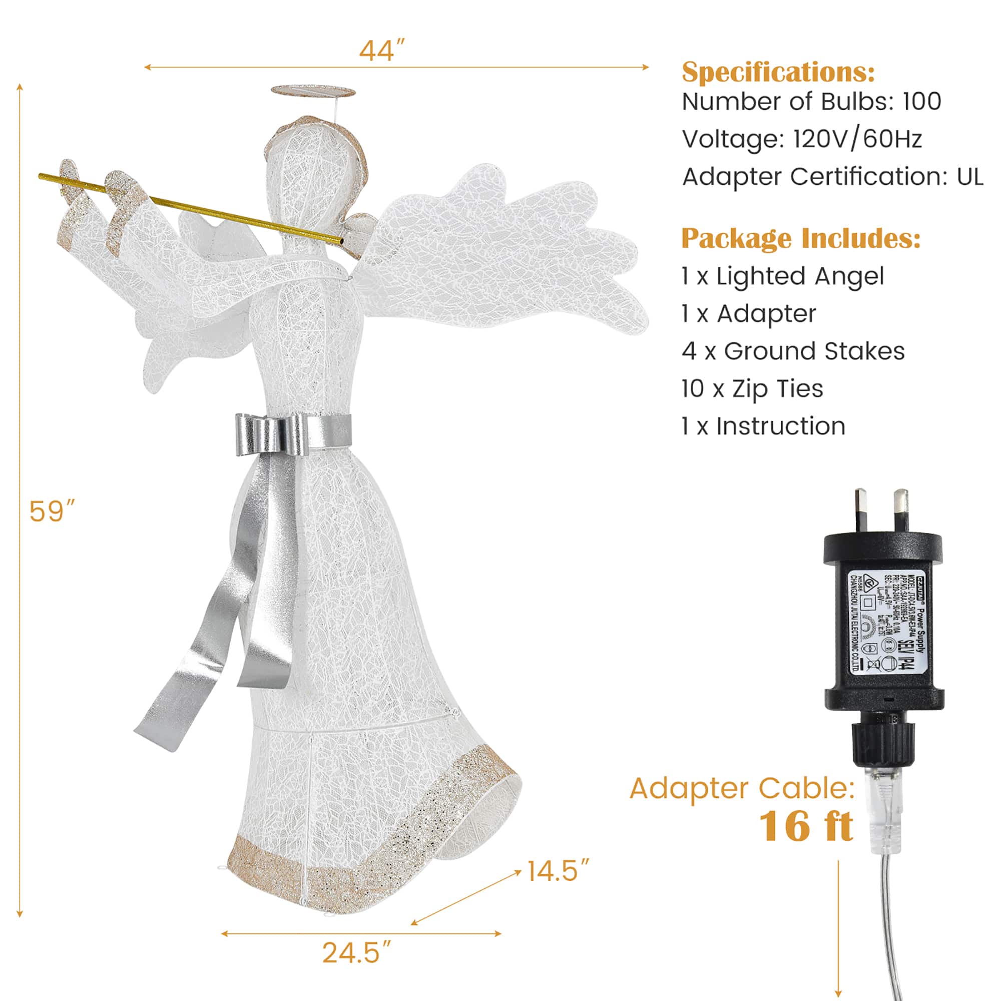 Specifications:
- Number of Bulbs: 100
- Voltage: 120V/60Hz
- Adapter Certification: UL
- Package Includes: 1 X Lighted Angel, 1 x Adapter, 4 X Ground Stakes, 10 x zip Ties, 1 x Instruction
- Size: 59"
- Charging Cable: 16 ft
- Charging Cable Specifications: 14.5" 24.5"
