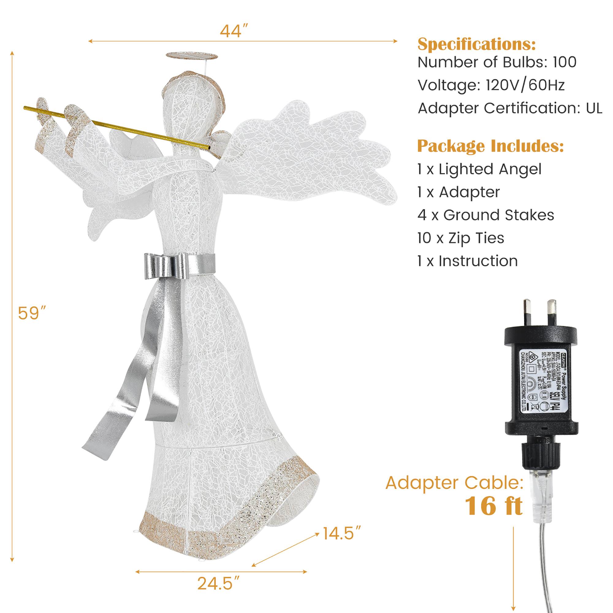 Specifications:
- Number of Bulbs: 100
- Voltage: 120V/60Hz
- Adapter Certification: UL
- Package Includes: 1 X Lighted Angel, 1 x Adapter, 4 X Ground Stakes, 10 x zip Ties, 1 x Instruction
- Size: 59"
- Charging Cable: 16 ft
- Charging Cable Specifications: 14.5" 24.5"