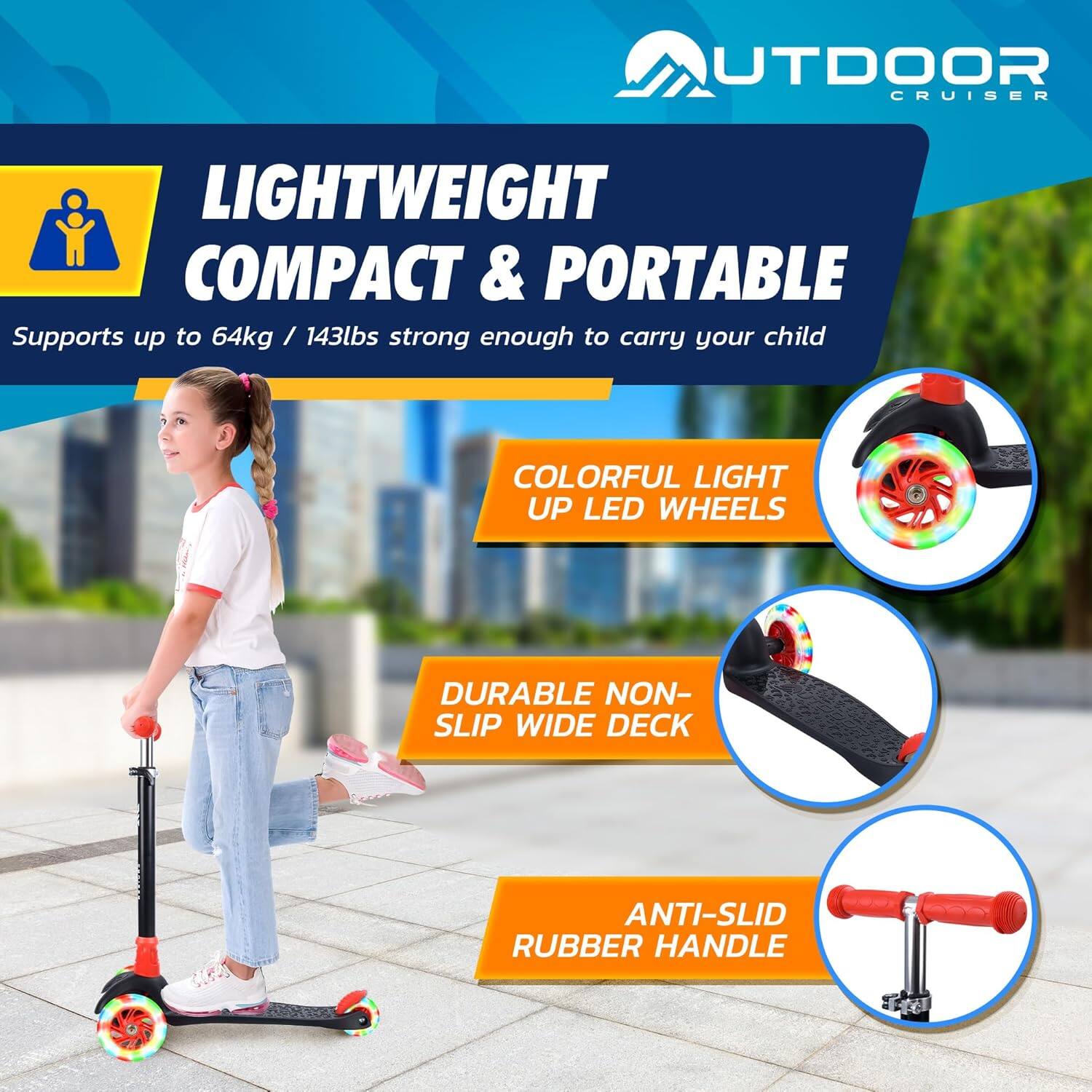 **OUTDOOR CRUISER**

**LIGHTWEIGHT COMPACT & PORTABLE**  
Supports up to 64kg / 143lbs strong enough to carry your child

- **COLORFUL LIGHT UP LED WHEELS**
- **DURABLE NON-SLIP WIDE DECK**
- **ANTI-SLID RUBBER HANDLE**