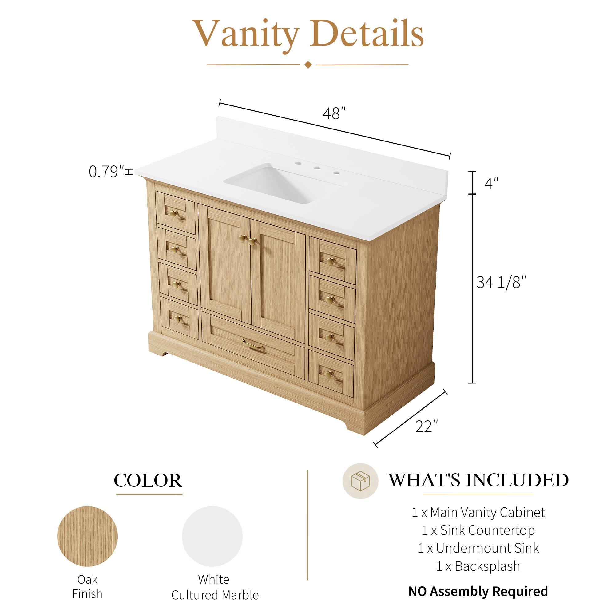 Vanity Details

- 48" 
- 0.79" 
- 4" 
- 34 1/8" 
- 22" 

COLOR
- Oak Finish
- White Cultured Marble

WHAT'S INCLUDED
- 1 x Main Vanity Cabinet
- 1 x Sink Countertop
- 1 x Undermount Sink
- 1 x Backsplash

NO Assembly Required