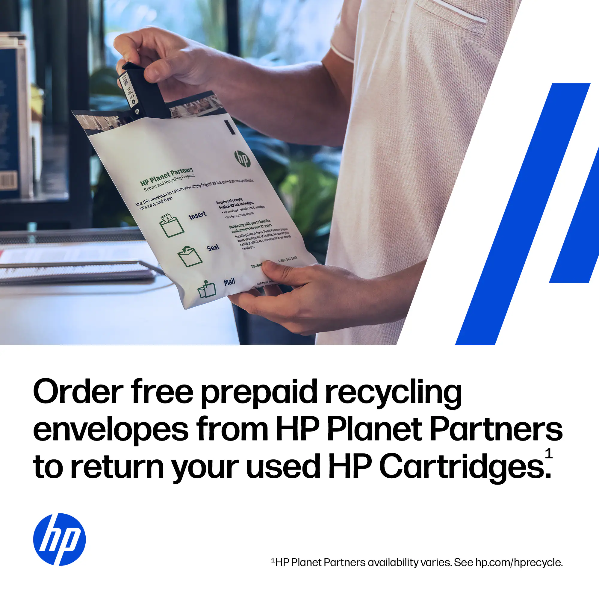 Order free prepaid recycling envelopes from HP Planet Partners to return your used HP Cartridges. 1HP Planet Partners availability varies. See hp.com/hprecycle.