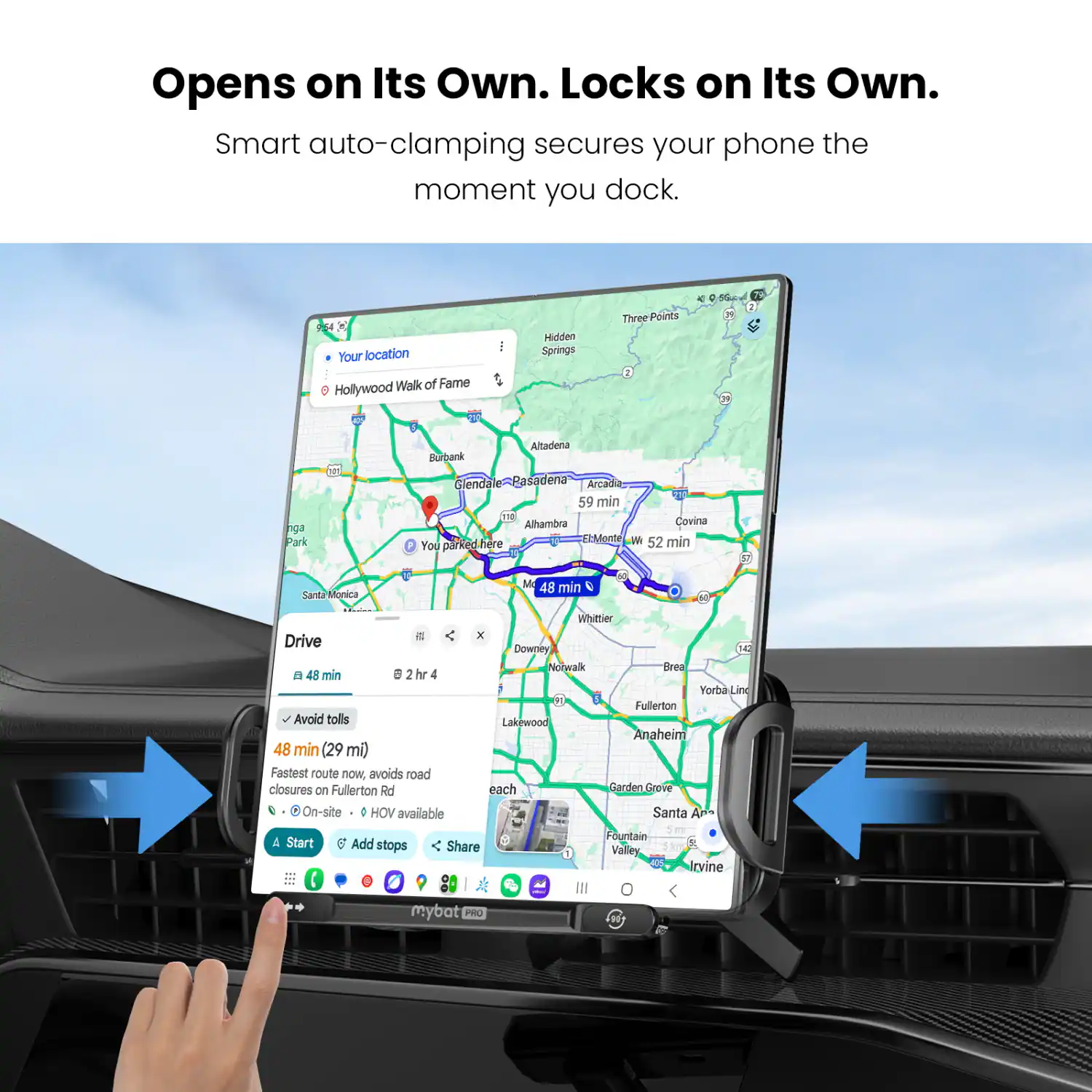 Opens on Its Own. Locks on Its Own. Smart auto-clamping secures your phone the moment you dock.

Your location: Hollywood Walk of Fame

- Hidden Springs
- Three Points
- 2 2 nga Park
- Altadena
- Burbank
- Glendale
- Pasadena
- Arcadia
- 10
- 59 min
- T
- Alhambra
- Covina
- El Monte
- I 52 min
- You parked here
- Santa Monica Drive
- A 48 min
- S 2 hr 4
- Avoid tolls
- 48 min (29 ml)
- Fastest route now. avoids road closures on Fullerton Rd
- On-site HOV available
- M 48 min
- I Whittier - Downey
- HU Notwalk
- Grea
- Yorba Line
- B0
- Fullerton
- Lakewood
- Anaheim
- each
- Garden
- Greve
- Santa A
- & Start
- Add stops
- Share
- mybat PRO
- Fountain Valley
- Irvine
