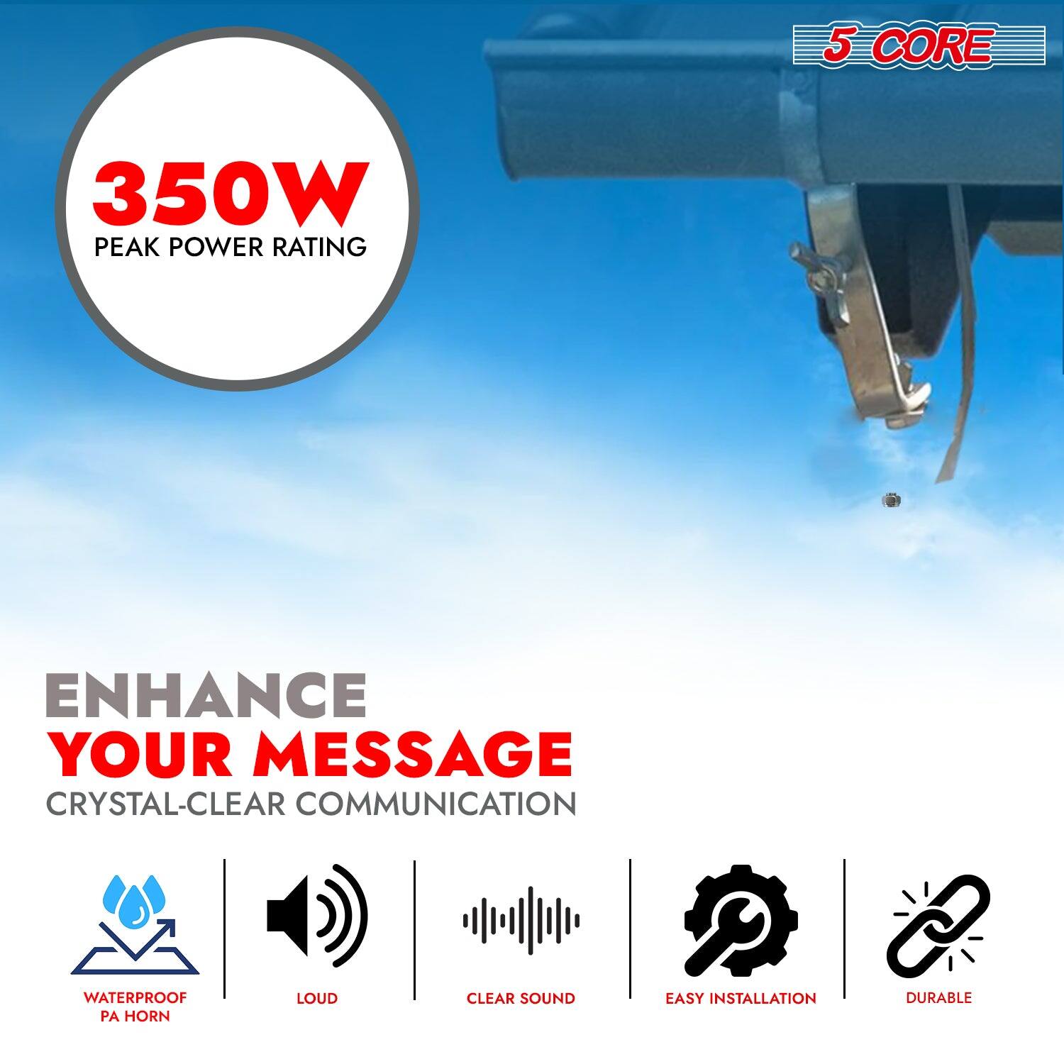 5 CORE  
350W PEAK POWER RATING  
ENHANCE YOUR MESSAGE  
CRYSTAL-CLEAR COMMUNICATION  
WATERPROOF PA HORN  
LOUD  
CLEAR SOUND  
EASY INSTALLATION  
DURABLE