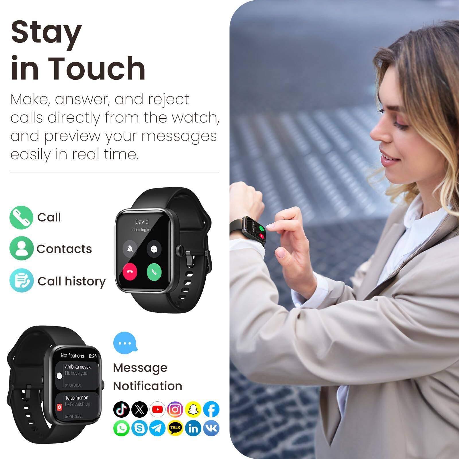 Stay in Touch

Make, answer, and reject calls directly from the watch, and preview your messages easily in real time.

Call
Contacts
Call history

Notifications
8:26
Ambika nayak
Hi have you
08:30

Tejas menon
Let's catch up
04:00

Message Notification

VK