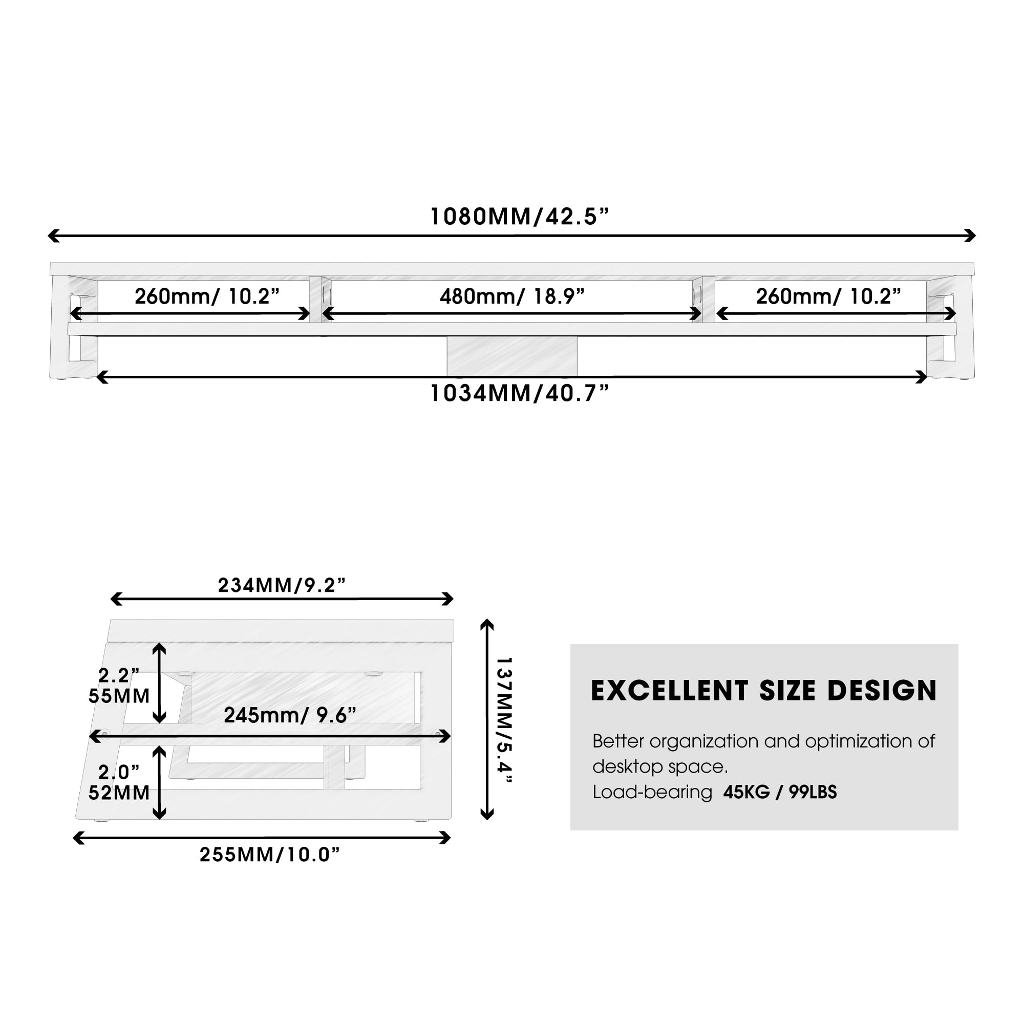 1080MM/42.5"  
260mm/10.2"  
480mm/18.9"  
260mm/10.2"  
1034MM/40.7"  
234MM/9.2"  
2.2"  
55MM  
245mm/9.6"  
2.0"  
52MM  
255MM/10.0"  
137MM/5.4"  

EXCELLENT SIZE DESIGN  
Better organization and optimization of desktop space.  
Load-bearing 45KG / 99LBS