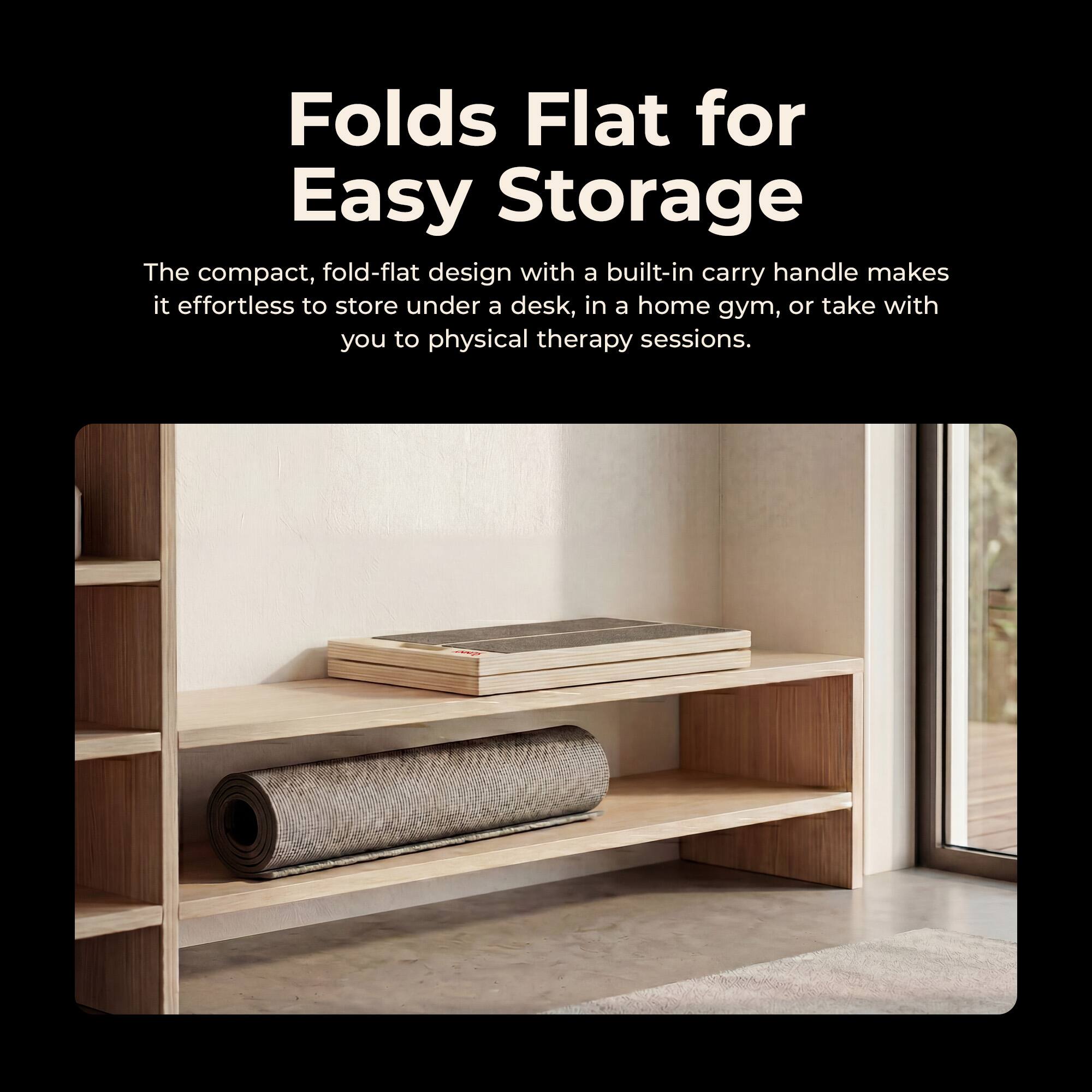 Folds Flat for Easy Storage

The compact, fold-flat design with a built-in carry handle makes it effortless to store under a desk, in a home gym, or take with you to physical therapy sessions.