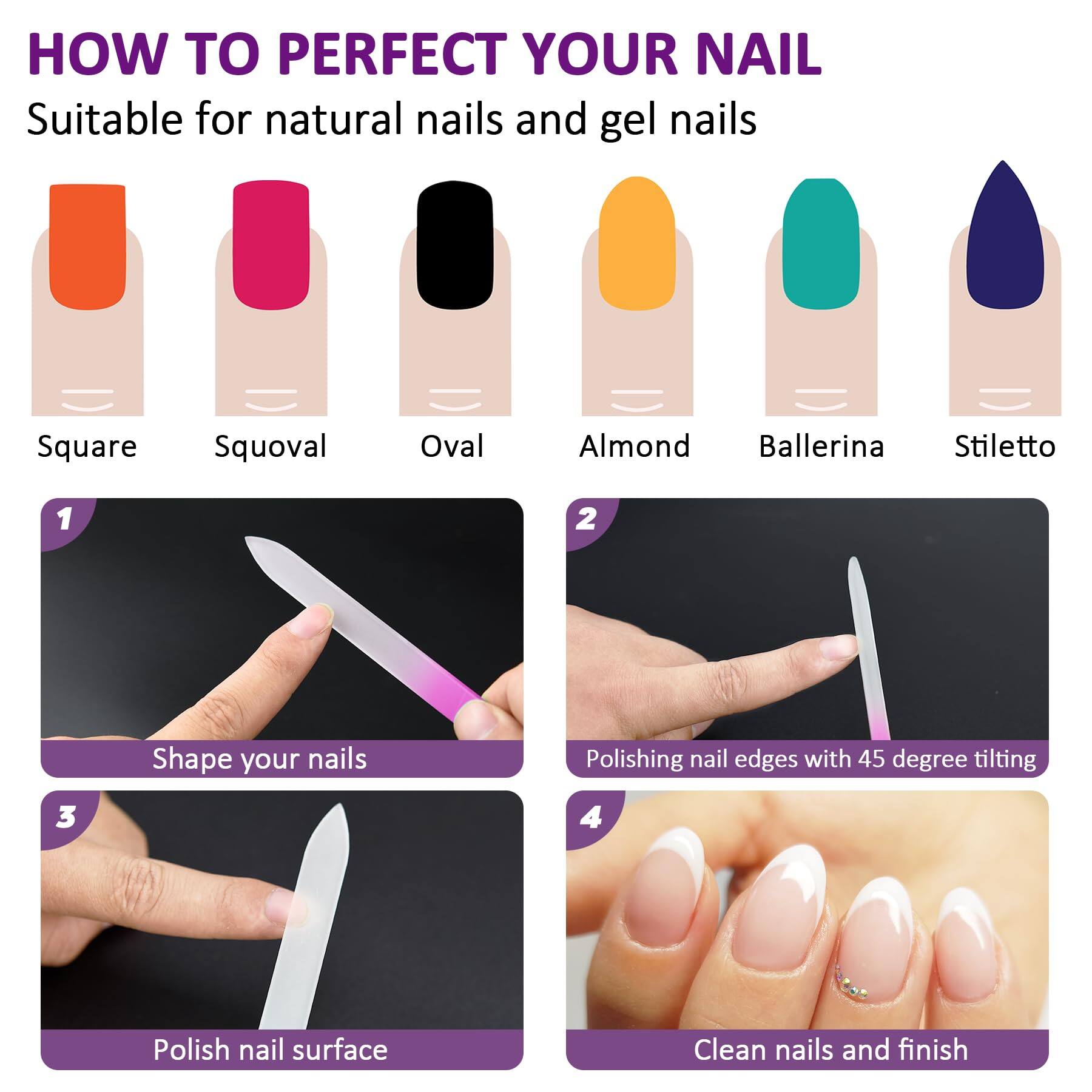**HOW TO PERFECT YOUR NAIL**

Suitable for natural nails and gel nails

- Square
- Squoval
- Oval
- Almond
- Ballerina
- Stiletto

1. Shape your nails
2. Polishing nail edges with 45 degree tilting
3. Polish nail surface
4. Clean nails and finish