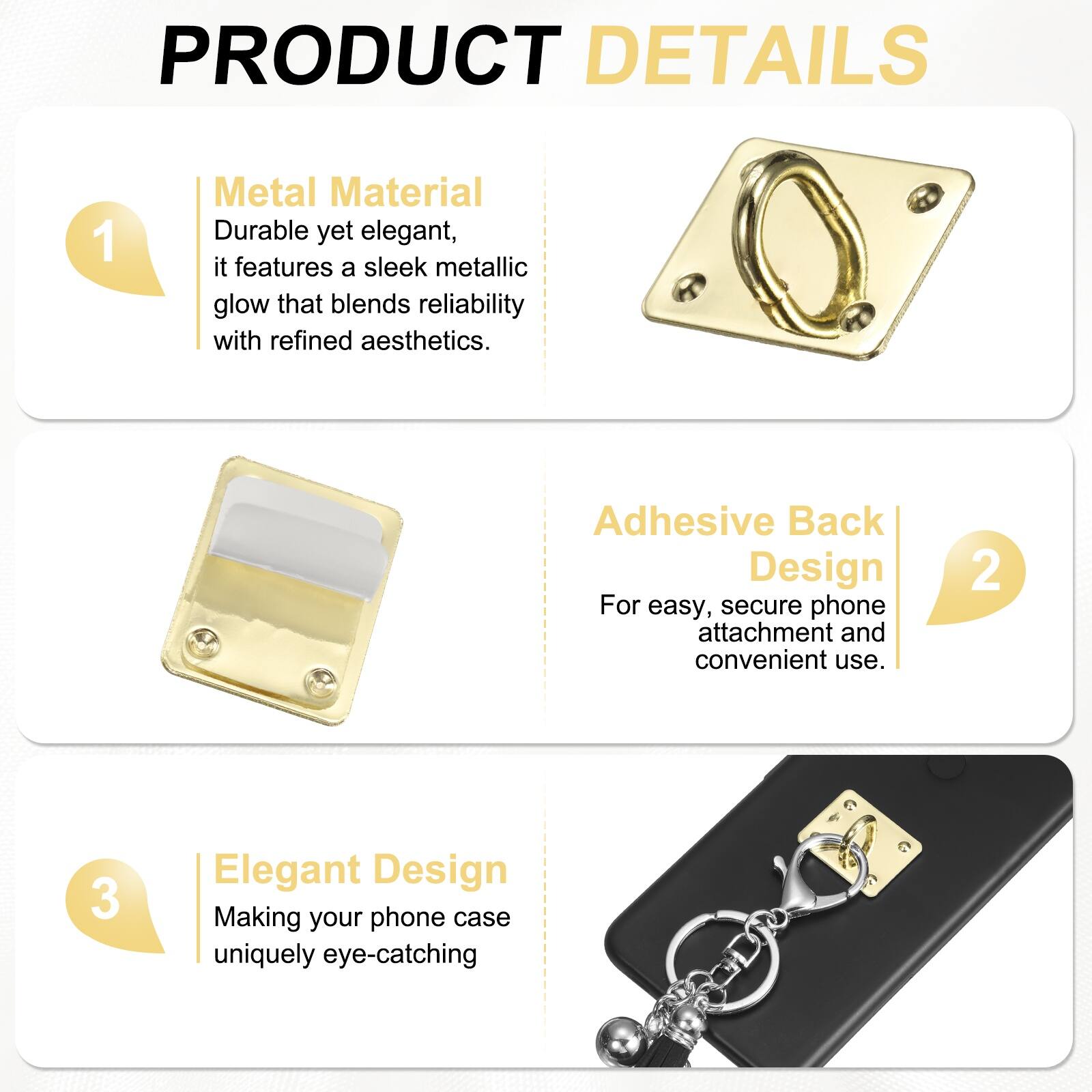 PRODUCT DETAILS

1. **Metal Material**  
   Durable yet elegant, it features a sleek metallic glow that blends reliability with refined aesthetics.

2. **Adhesive Back Design**  
   For easy, secure phone attachment and convenient use.

3. **Elegant Design**  
   Making your phone case uniquely eye-catching