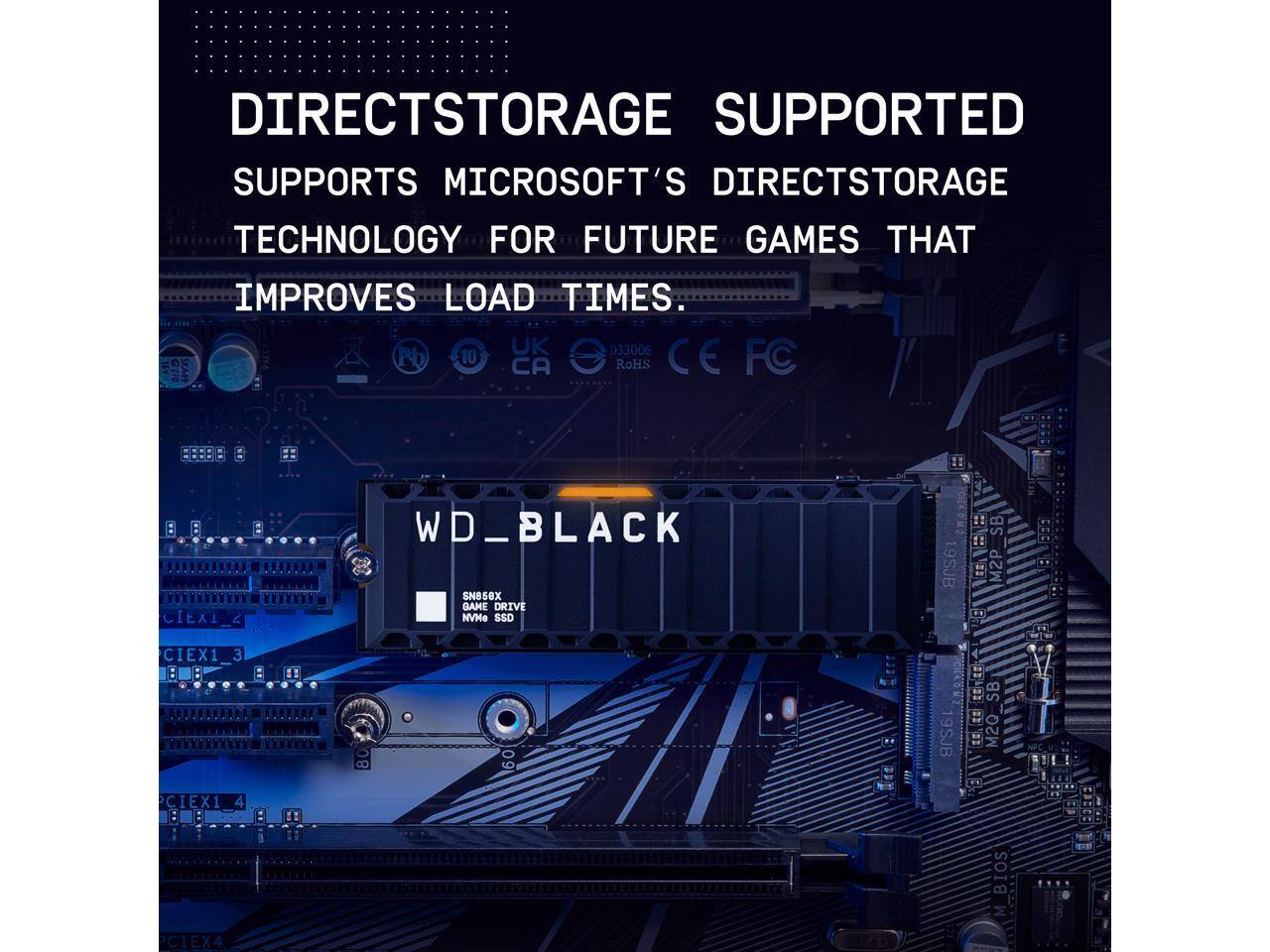 DIRECT STORAGE SUPPORTED  
SUPPORTS MICROSOFT'S DIRECT STORAGE TECHNOLOGY FOR FUTURE GAMES THAT IMPROVES LOAD TIMES.

WD_BLACK  
SN850X GAME DRIVE NVMe SSD

UK 033006  
SKA4S Pb 10 CA RoHS CE FC  
C1EX1_3  
C1EX1_4  
C1EX4