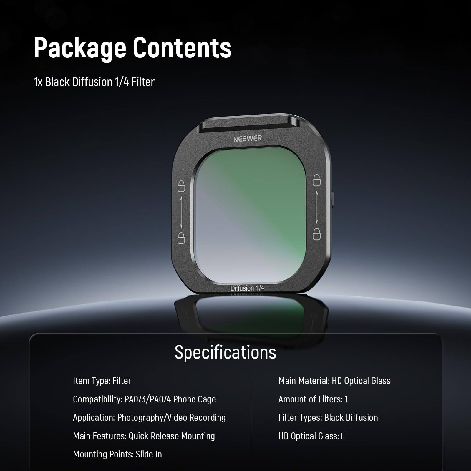 Package Contents  
1x Black Diffusion 1/4 Filter  

Specifications  
Item Type: Filter  
Compatibility: PA073/PA074 Phone Cage  
Application: Photography/Video Recording  
Main Features: Quick Release Mounting  
Mounting Points: Slide In  
Main Material: HD Optical Glass  
Amount of Filters: 1  
Filter Types: Black Diffusion  
HD Optical Glass: ✔