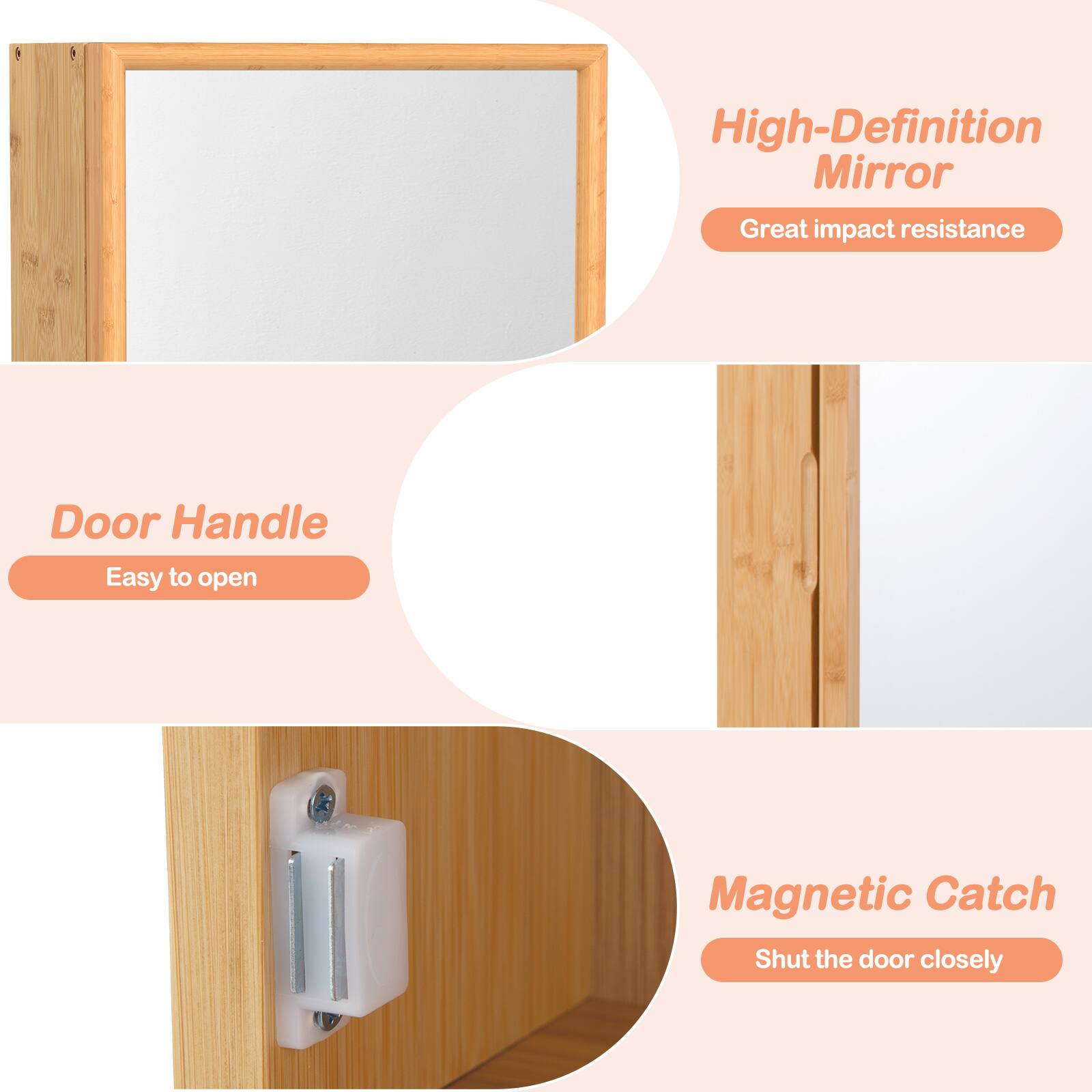 - High-Definition Mirror
  - Great impact resistance

- Door Handle
  - Easy to open

- Magnetic Catch
  - Shut the door closely