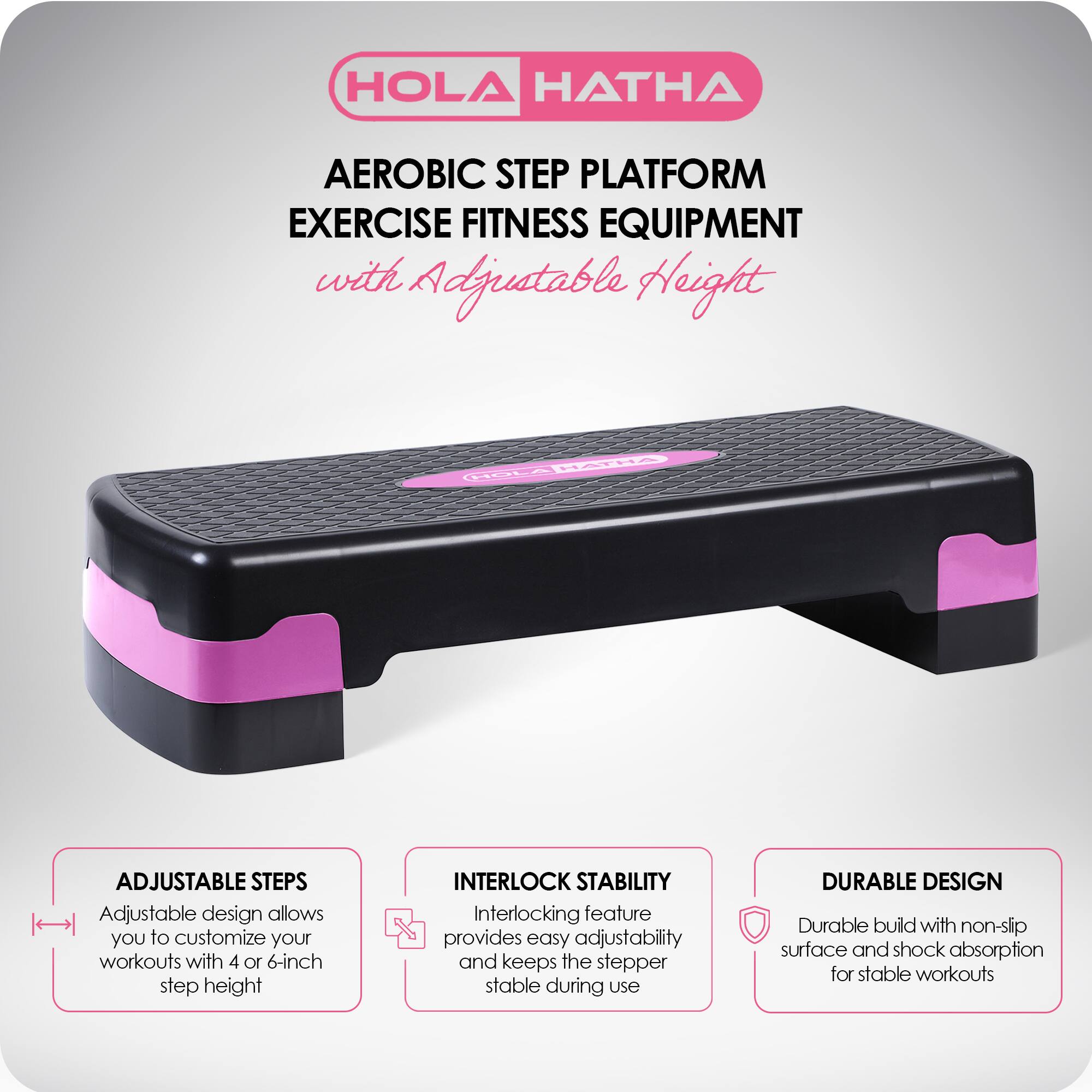 HOLA HATHA  
AEROBIC STEP PLATFORM  
EXERCISE FITNESS EQUIPMENT  
with Adjustable Height  

ADJUSTABLE STEPS  
Adjustable design allows you to customize your workouts with 4 or 6-inch step height  

INTERLOCK STABILITY  
Interlocking feature provides easy adjustability and keeps the stepper stable during use  

DURABLE DESIGN  
Durable build with non-slip surface and shock absorption for stable workouts