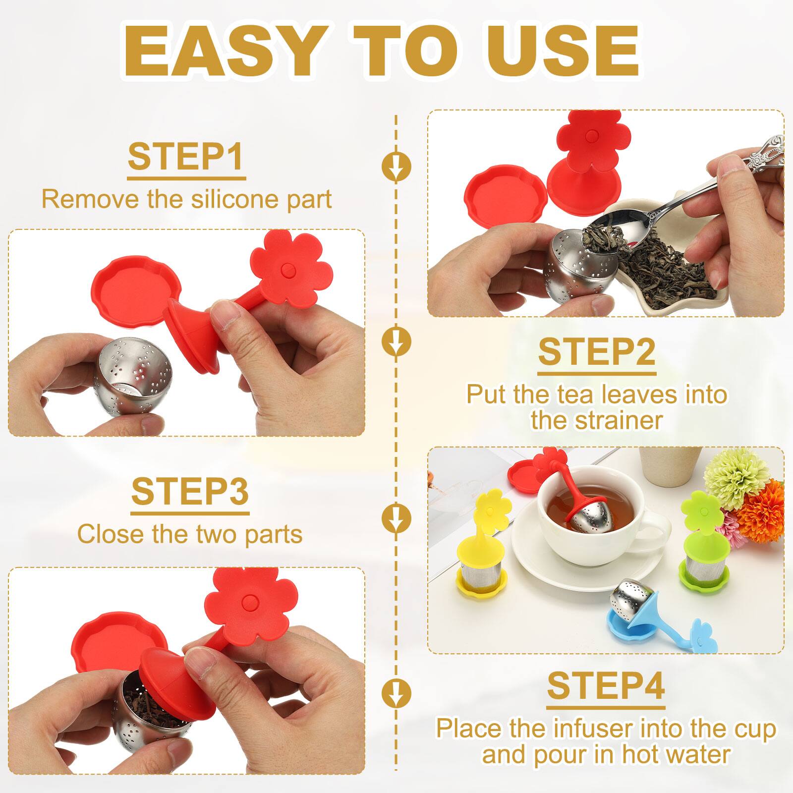 EASY TO USE

STEP1
Remove the silicone part

STEP2
Put the tea leaves into the strainer

STEP3
Close the two parts

STEP4
Place the infuser into the cup and pour in hot water