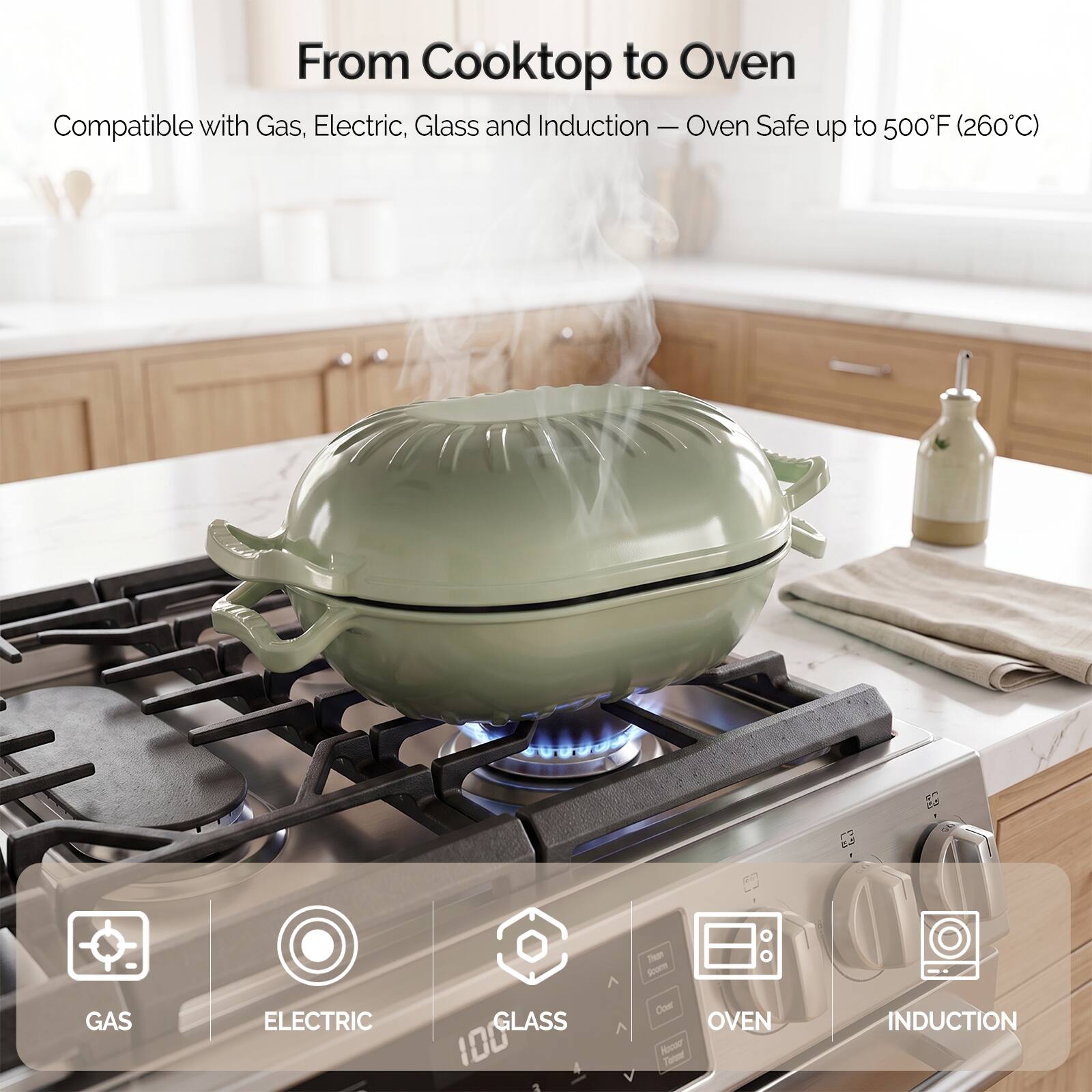 From Cooktop to Oven  
Compatible with Gas, Electric, Glass and Induction - Oven Safe up to 500°F (260°C)  

GAS  
ELECTRIC  
GLASS 100  
OVEN  
INDUCTION
