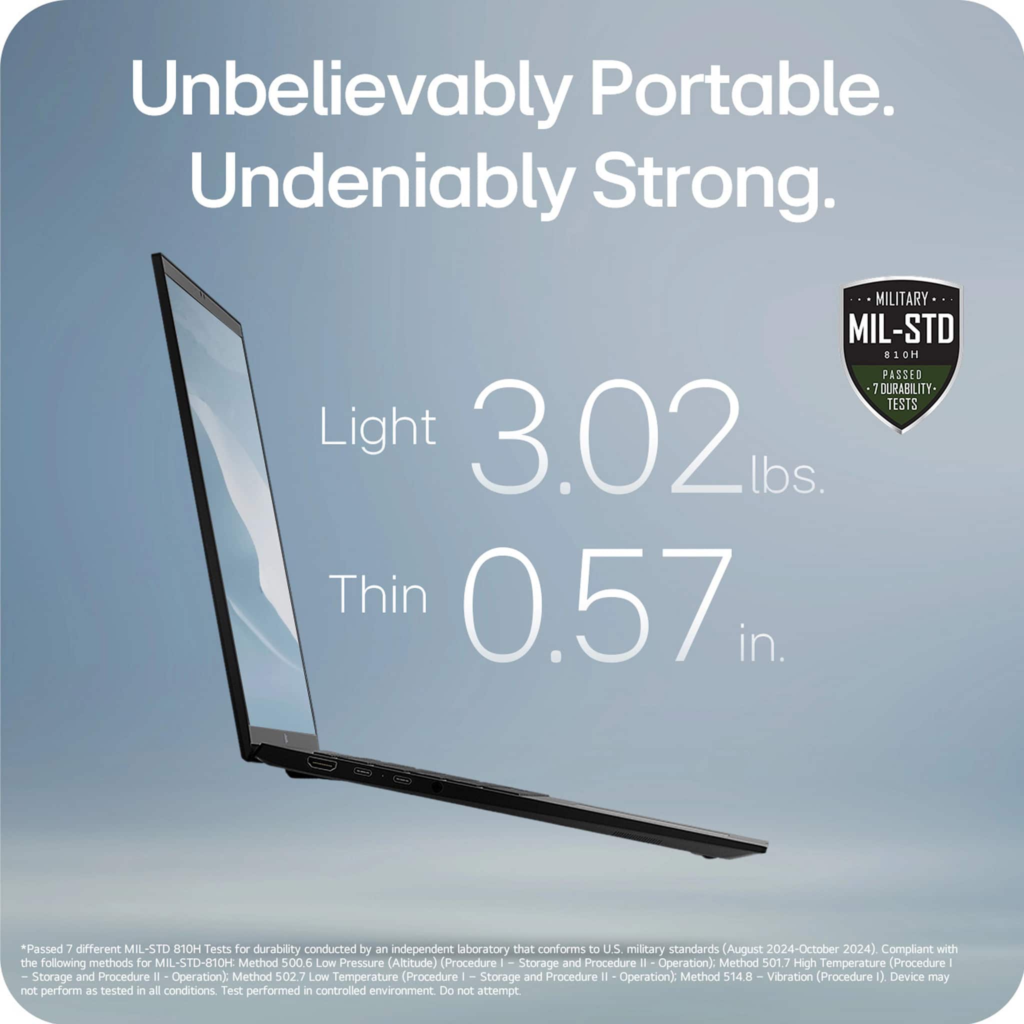 Unbelievably Portable. Undeniably Strong.
Light 3.02 lbs.
Thin 0.57 in.
MIL-STD 810H
Passed 7 Durability Tests
*Passed 7 different MIL-STD 810H Tests for durability conducted by an independent laboratory that conforms to U.S. military standards (August 2024-October 2024). Compliant with the following methods for MIL-STD-810H:
- Method 500.6 Low Pressure (Altitude) (Procedure I - Storage and Procedure II - Operation)
- Method 501.7 High Temperature (Procedure I - Storage and Procedure II - Operation)
- Method 502.7 Low Temperature (Procedure I - Storage and Procedure II - Operation)
- Method 514.8 Vibration (Procedure I)
Device may not perform as tested in all conditions. Test performed in controlled environment. Do not attempt.