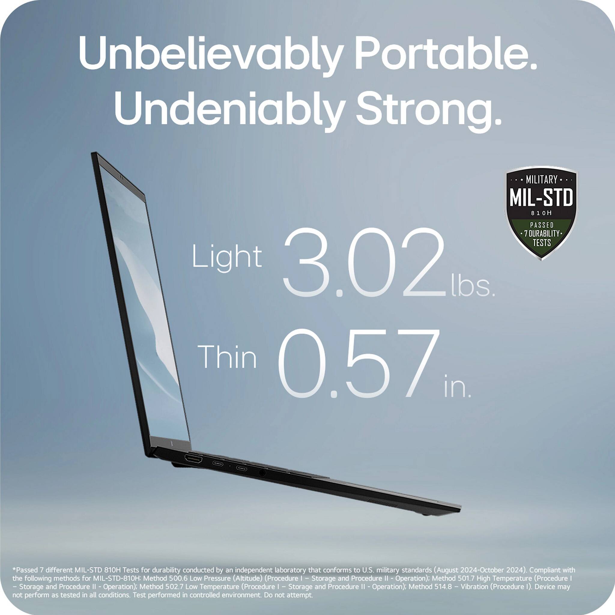 Unbelievably Portable. Undeniably Strong.

Light 3.02 lbs.

Thin 0.57 in.

MIL-STD 810H
Passed 7 Durability Tests

*Passed 7 different MIL-STD 810H Tests for durability conducted by an independent laboratory that conforms to U.S. military standards (August 2024-October 2024). Compliant with the following methods for MIL-STD-810H:
- Method 500.6 Low Pressure (Altitude) (Procedure I - Storage and Procedure II - Operation)
- Method 501.7 High Temperature (Procedure I - Storage and Procedure II - Operation)
- Method 502.7 Low Temperature (Procedure I - Storage and Procedure II - Operation)
- Method 514.8 Vibration (Procedure I)

Device may not perform as tested in all conditions. Test performed in controlled environment. Do not attempt.