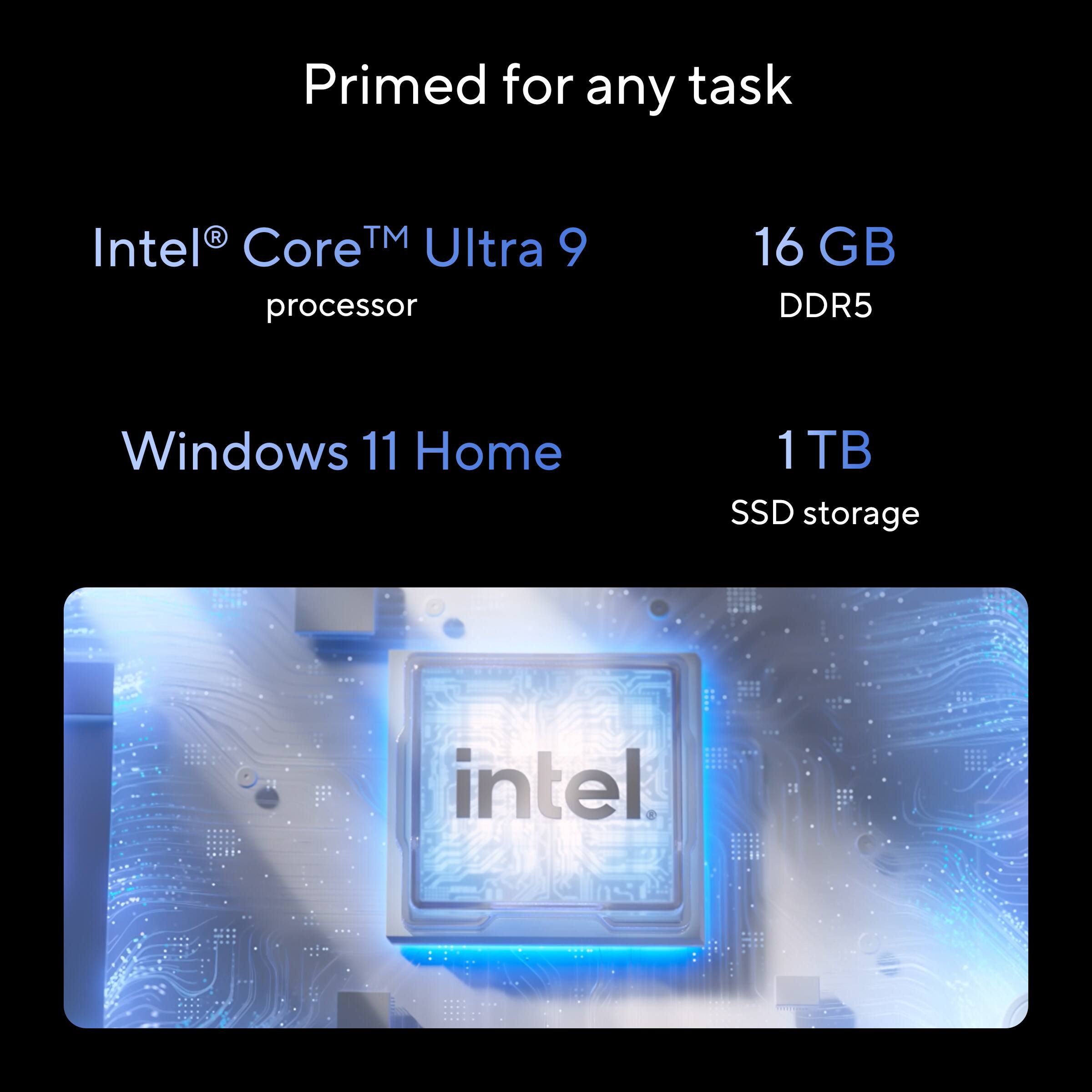 Primed for any task

Intel® Core™ Ultra 9 processor

16 GB DDR5

Windows 11 Home

1 TB SSD storage