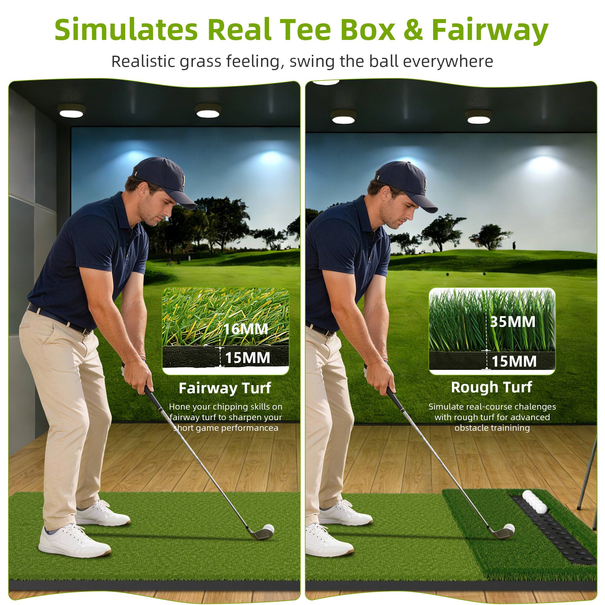 Simulates Real Tee Box & Fairway  
Realistic grass feeling, swing the ball everywhere

Fairway Turf  
16MM  
15MM  
Hone your chipping skills on fairway turf to sharpen your short game performance

Rough Turf  
35MM  
15MM  
Simulate real-course challenges with rough turf for advanced obstacle training