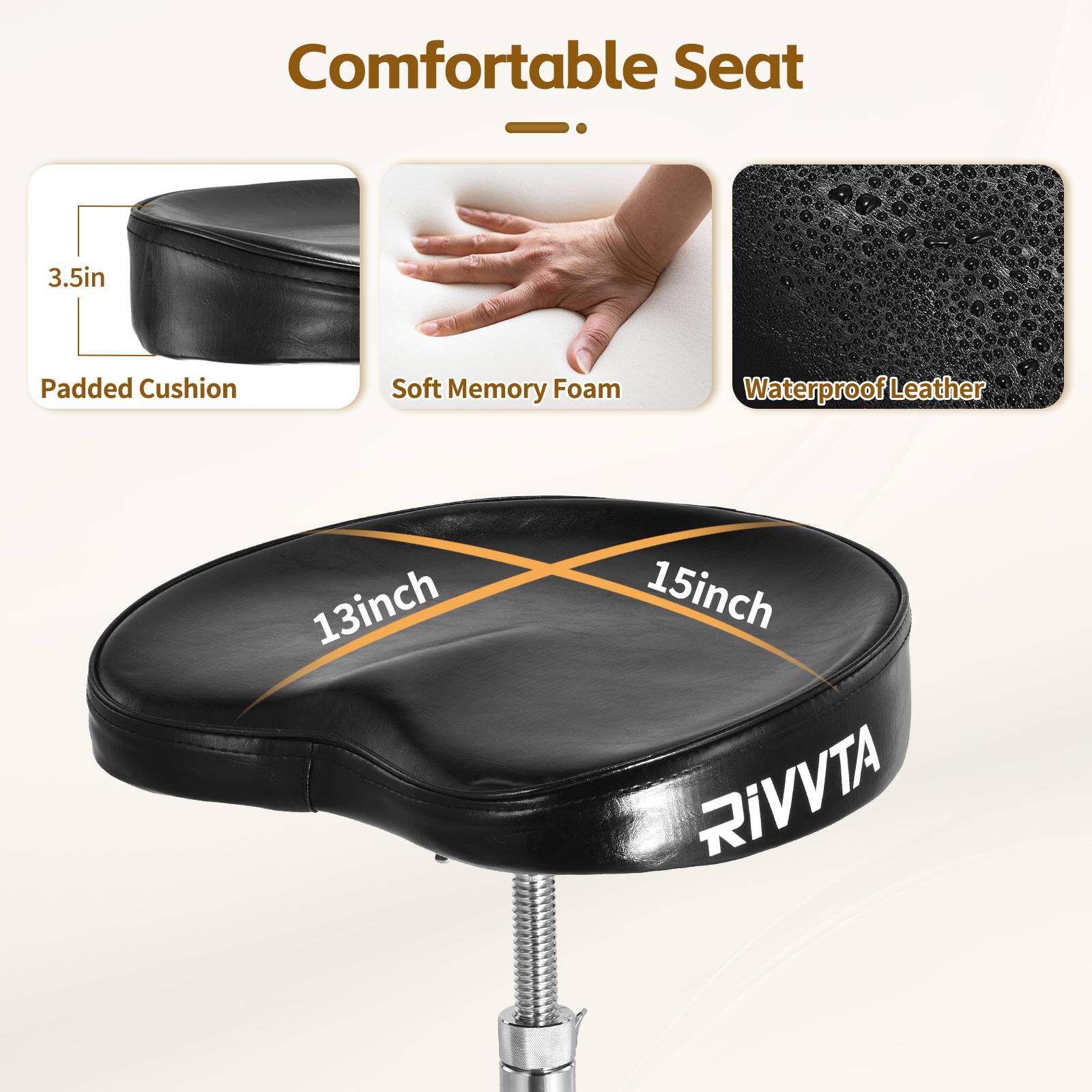 Comfortable Seat

- 3.5in Padded Cushion
- Soft Memory Foam
- Waterproof Leather

13inch x 15inch

RIVVTA