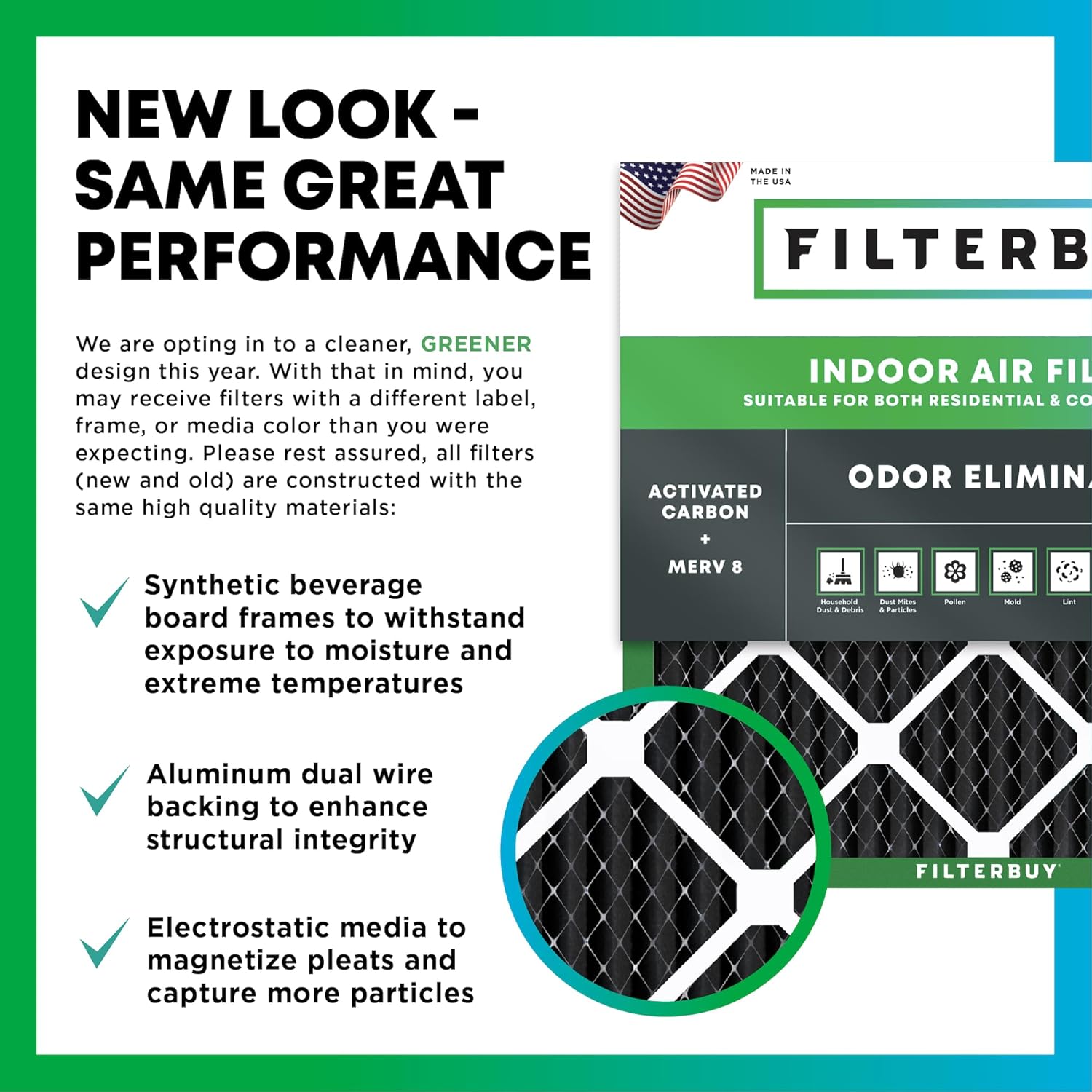 NEW LOOK - SAME GREAT PERFORMANCE

MADE IN THE USA

We are opting in to a cleaner, GREENER design this year. With that in mind, you may receive filters with a different label, frame, or media color than you were expecting. Please rest assured, all filters (new and old) are constructed with the same high quality materials:

- Synthetic beverage board frames to withstand exposure to moisture and extreme temperatures
- Aluminum dual wire backing to enhance structural integrity
- Electrostatic media to magnetize pleats and capture more particles

INDOOR AIR FILTER
SUITABLE FOR BOTH RESIDENTIAL & COMMERCIAL

ACTIVATED CARBON
ODOR ELIMIN
MERV 8

FILTERBUY
