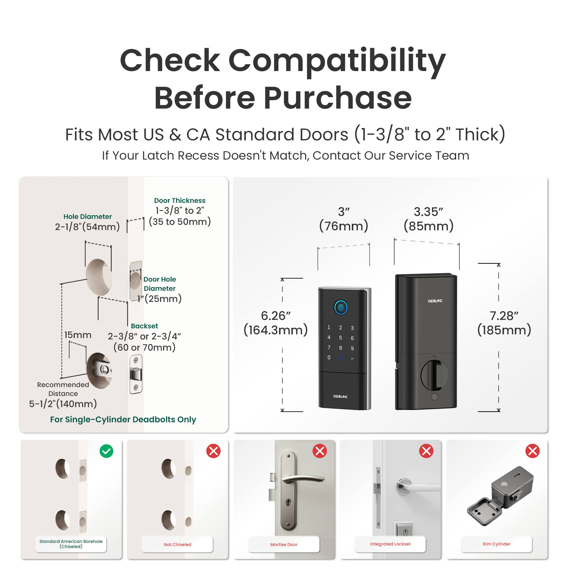 Check Compatibility Before Purchase

Fits Most US & CA Standard Doors (1-3/8" to 2" Thick)
If Your Latch Recess Doesn't Match, Contact Our Service Team

Hole Diameter: 2-1/8" (54mm)
Door Thickness: 1-3/8" to 2" (35 to 50mm)
3" (76mm)
3.35" (85mm)
Door Hole Diameter: 1" (25mm)
Backset: 15mm
2-3/8" or 2-3/4" (60 or 70mm)
6.26" (164.3mm)
7.28" (185mm)

Recommended Distance: 5-1/2" (140mm) For Single-Cylinder Deadbolts Only

DESLAC

Standard American Borehole (Chiseled)
Not Chiseled
Mortise
Integrated Lockset
Rim Cylinder