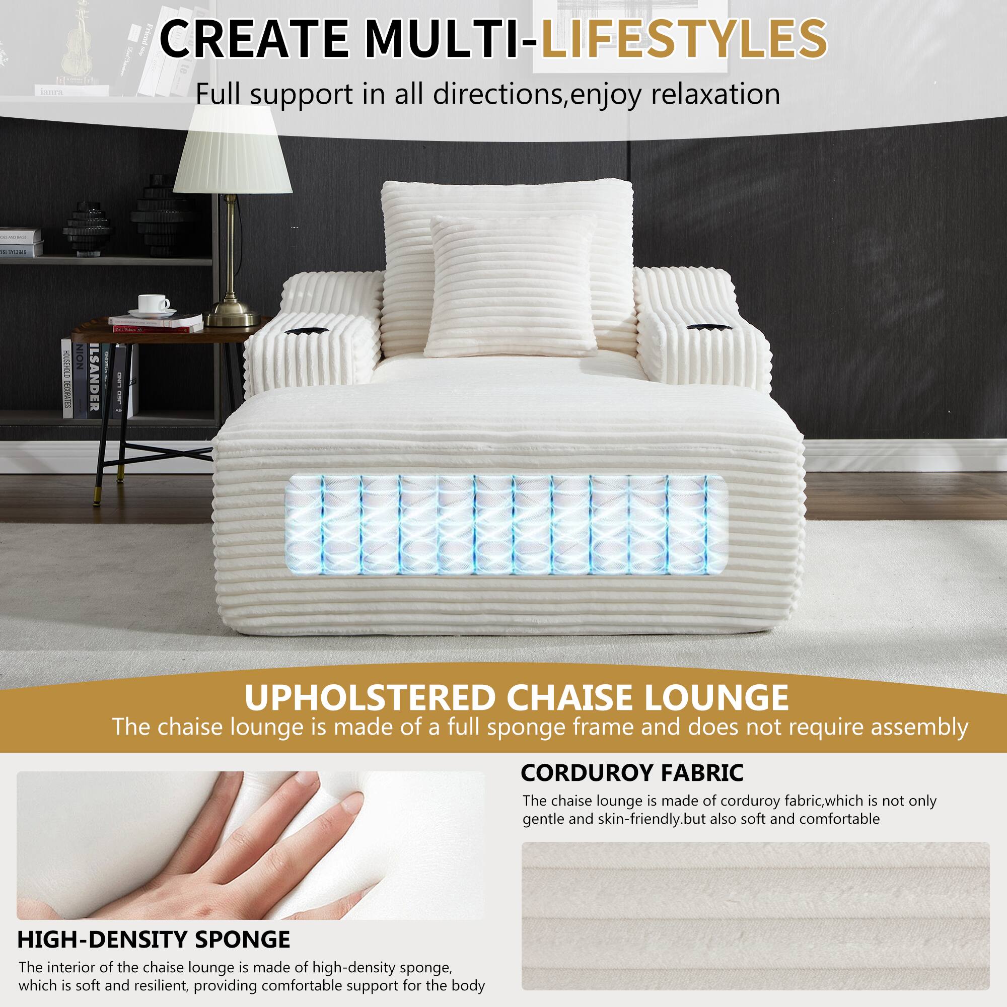 CREATE MULTI-LIFESTYLES  
Full support in all directions, enjoy relaxation  

UPHOLSTERED CHAISE LOUNGE  
The chaise lounge is made of a full sponge frame and does not require assembly  

CORDUROY FABRIC  
The chaise lounge is made of corduroy fabric, which is not only gentle and skin-friendly, but also soft and comfortable  

HIGH-DENSITY SPONGE  
The interior of the chaise lounge is made of high-density sponge, which is soft and resilient, providing comfortable support for the body