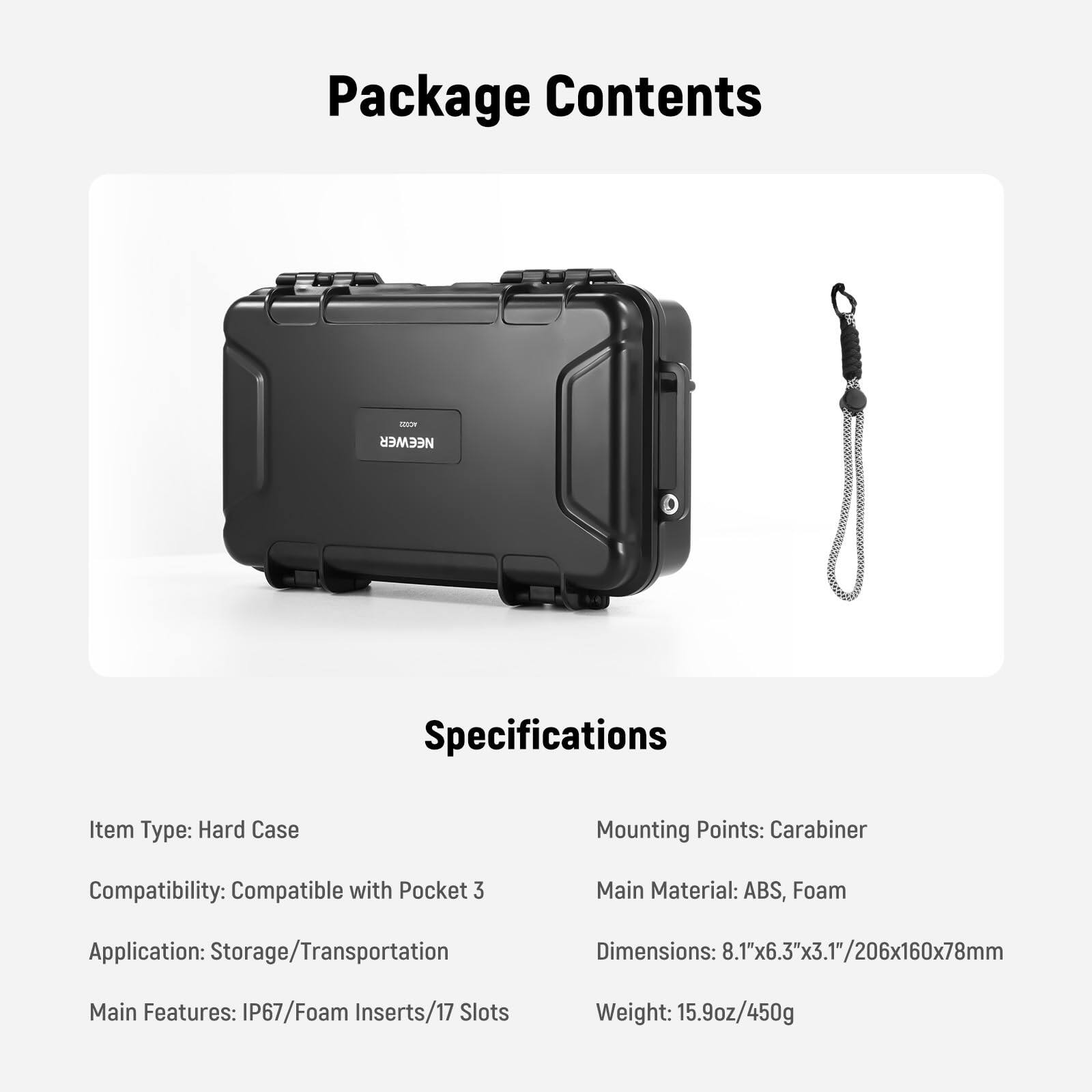 Package Contents

Specifications

Item Type: Hard Case  
Compatibility: Compatible with Pocket 3  
Application: Storage/Transportation  
Main Features: IP67/Foam Inserts/17 Slots  

Mounting Points: Carabiner  
Main Material: ABS, Foam  
Dimensions: 8.1"x6.3"x3.1"/206x160x78mm  
Weight: 15.9oz/450g