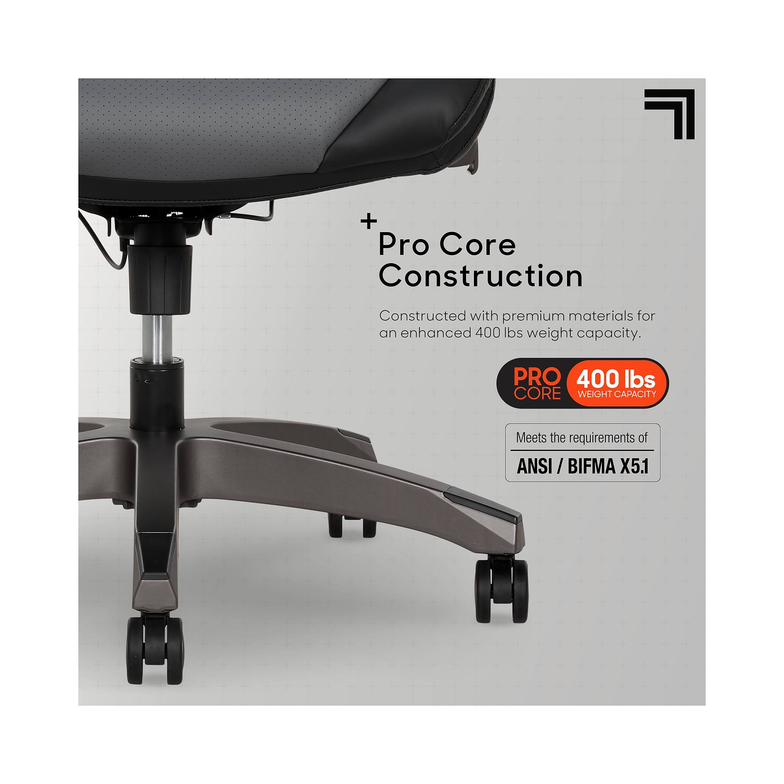 Pro Core Construction  
Constructed with premium materials for an enhanced 400 lbs weight capacity.  
PRO 400 lbs CORE WEIGHT CAPACITY  
Meets the requirements of ANSI / BIFMA ANSI X5.1