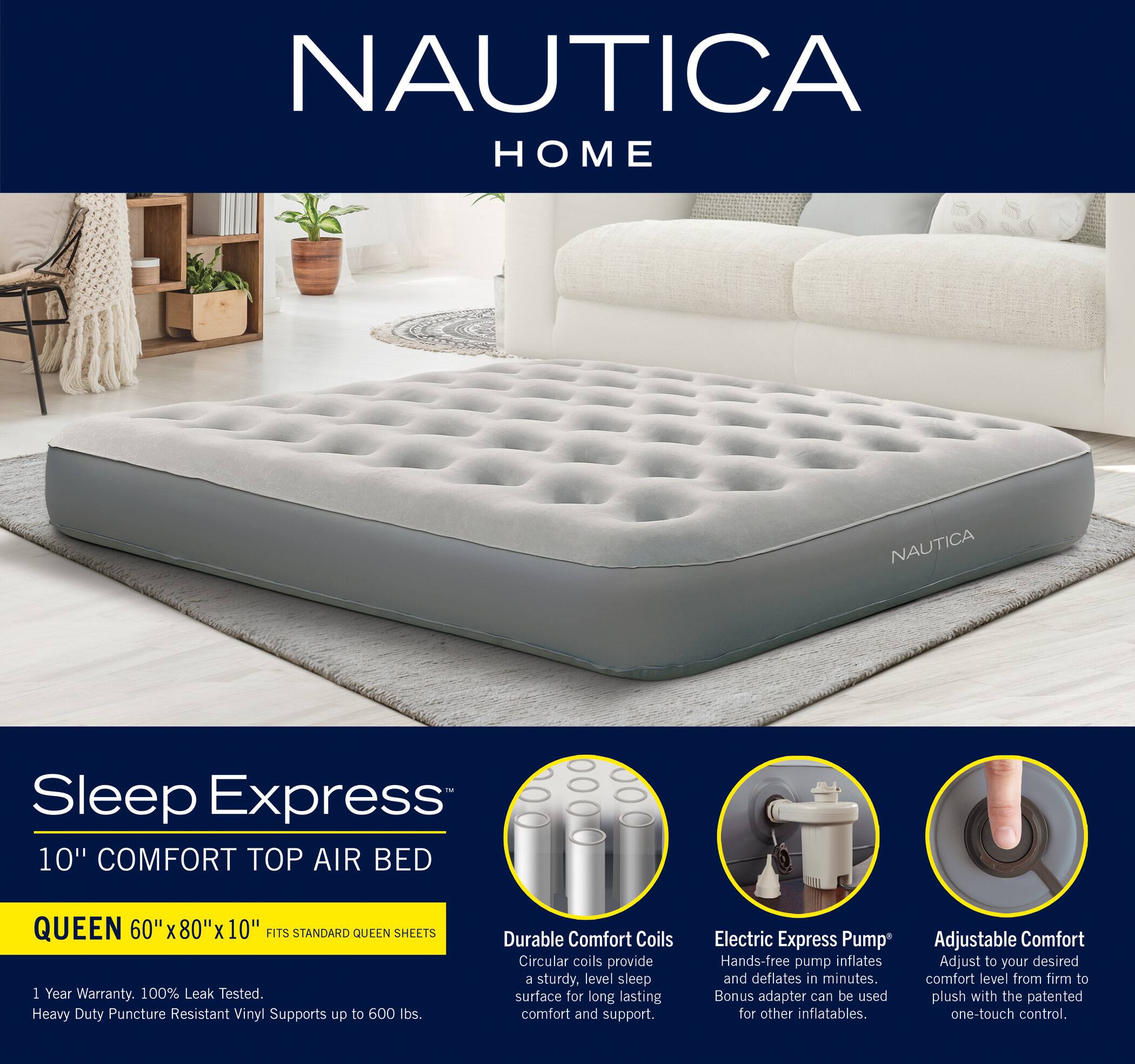 NAUTICA HOME

Sleep Express 10" COMFORT TOP AIR BED  
QUEEN 60" X 80" X 10" FITS STANDARD QUEEN SHEETS  
1 Year Warranty, 100% Leak Tested.  
Heavy Duty Puncture Resistant Vinyl Supports up to 500 lbs.  
Durable Comfort Coils Circular coils provide a sturdy, level sleep surface for long lasting comfort and support.  
Electric Express Pump Hands-free pump inflates and deflates in minutes. Bonus adapter can be used for other inflatables.  
Adjustable Comfort Adjust to your desired comfort level from firm to plush with the patented one-touch control.