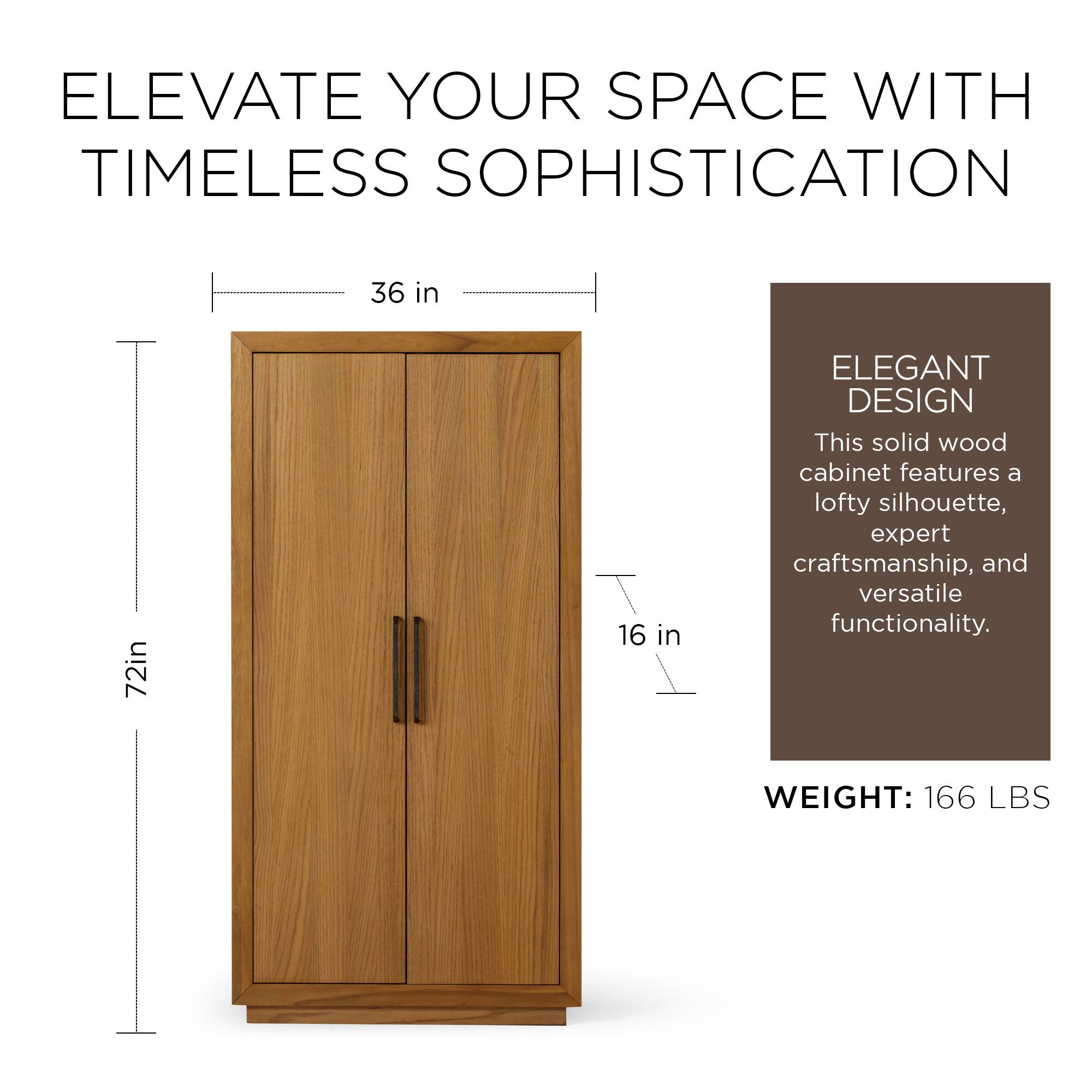 ELEVATE YOUR SPACE WITH TIMELESS SOPHISTICATION

36 in  
72 in  
16 in  

ELEGANT DESIGN  
This solid wood cabinet features a lofty silhouette, expert craftsmanship, and versatile functionality.

WEIGHT: 166 LBS