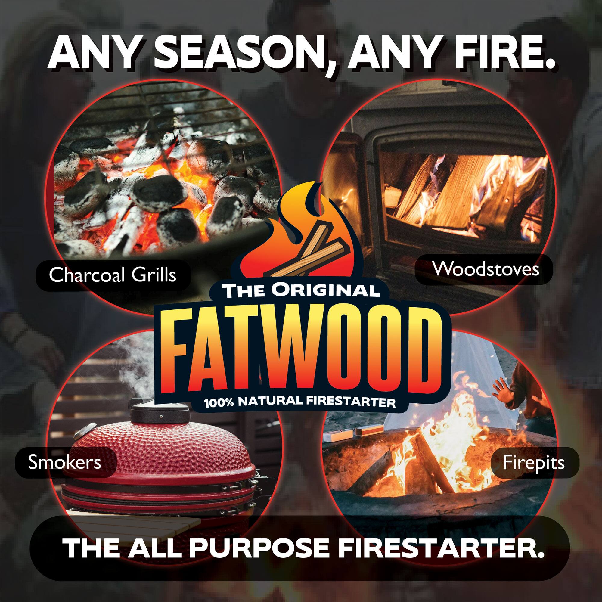 ANY SEASON, ANY FIRE.

Charcoal Grills  
Woodstoves  
Smokers  
Firepits  

THE ORIGINAL FATWOOD  
100% NATURAL FIRESTARTER  

THE ALL PURPOSE FIRESTARTER.