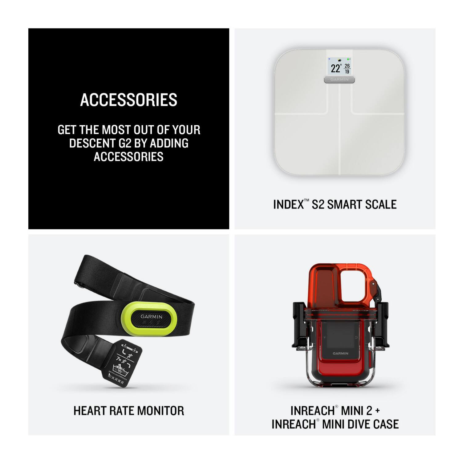 Accessories Get the most out of your Descent G2 by adding accessories. Index S2 Smart Scale Garmin L* Garmin Nx Heart Rate Monitor InReach Mini 2 + InReach Mini Dive Case.